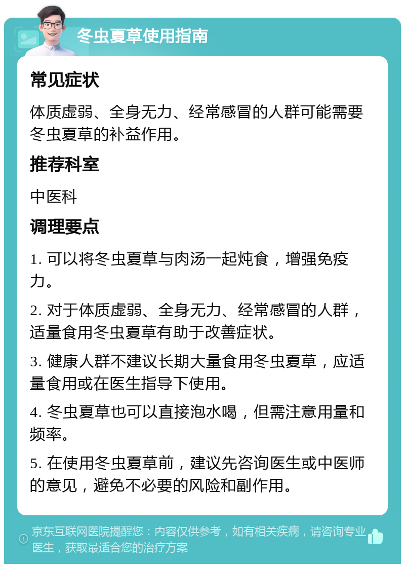 冬虫夏草使用指南 常见症状 体质虚弱、全身无力、经常感冒的人群可能需要冬虫夏草的补益作用。 推荐科室 中医科 调理要点 1. 可以将冬虫夏草与肉汤一起炖食，增强免疫力。 2. 对于体质虚弱、全身无力、经常感冒的人群，适量食用冬虫夏草有助于改善症状。 3. 健康人群不建议长期大量食用冬虫夏草，应适量食用或在医生指导下使用。 4. 冬虫夏草也可以直接泡水喝，但需注意用量和频率。 5. 在使用冬虫夏草前，建议先咨询医生或中医师的意见，避免不必要的风险和副作用。