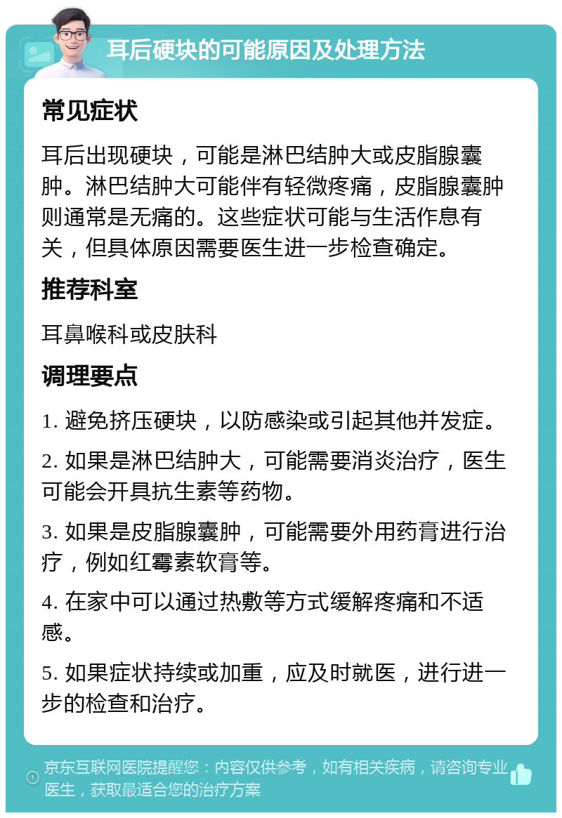 耳后硬块的可能原因及处理方法 常见症状 耳后出现硬块，可能是淋巴结肿大或皮脂腺囊肿。淋巴结肿大可能伴有轻微疼痛，皮脂腺囊肿则通常是无痛的。这些症状可能与生活作息有关，但具体原因需要医生进一步检查确定。 推荐科室 耳鼻喉科或皮肤科 调理要点 1. 避免挤压硬块，以防感染或引起其他并发症。 2. 如果是淋巴结肿大，可能需要消炎治疗，医生可能会开具抗生素等药物。 3. 如果是皮脂腺囊肿，可能需要外用药膏进行治疗，例如红霉素软膏等。 4. 在家中可以通过热敷等方式缓解疼痛和不适感。 5. 如果症状持续或加重，应及时就医，进行进一步的检查和治疗。