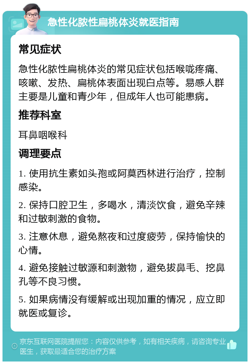 急性化脓性扁桃体炎就医指南 常见症状 急性化脓性扁桃体炎的常见症状包括喉咙疼痛、咳嗽、发热、扁桃体表面出现白点等。易感人群主要是儿童和青少年，但成年人也可能患病。 推荐科室 耳鼻咽喉科 调理要点 1. 使用抗生素如头孢或阿莫西林进行治疗，控制感染。 2. 保持口腔卫生，多喝水，清淡饮食，避免辛辣和过敏刺激的食物。 3. 注意休息，避免熬夜和过度疲劳，保持愉快的心情。 4. 避免接触过敏源和刺激物，避免拔鼻毛、挖鼻孔等不良习惯。 5. 如果病情没有缓解或出现加重的情况，应立即就医或复诊。