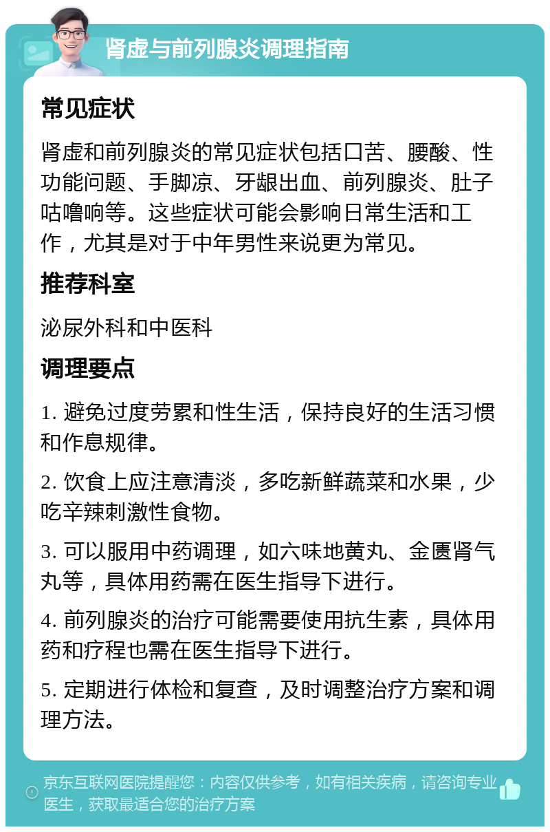 肾虚与前列腺炎调理指南 常见症状 肾虚和前列腺炎的常见症状包括口苦、腰酸、性功能问题、手脚凉、牙龈出血、前列腺炎、肚子咕噜响等。这些症状可能会影响日常生活和工作，尤其是对于中年男性来说更为常见。 推荐科室 泌尿外科和中医科 调理要点 1. 避免过度劳累和性生活，保持良好的生活习惯和作息规律。 2. 饮食上应注意清淡，多吃新鲜蔬菜和水果，少吃辛辣刺激性食物。 3. 可以服用中药调理，如六味地黄丸、金匮肾气丸等，具体用药需在医生指导下进行。 4. 前列腺炎的治疗可能需要使用抗生素，具体用药和疗程也需在医生指导下进行。 5. 定期进行体检和复查，及时调整治疗方案和调理方法。