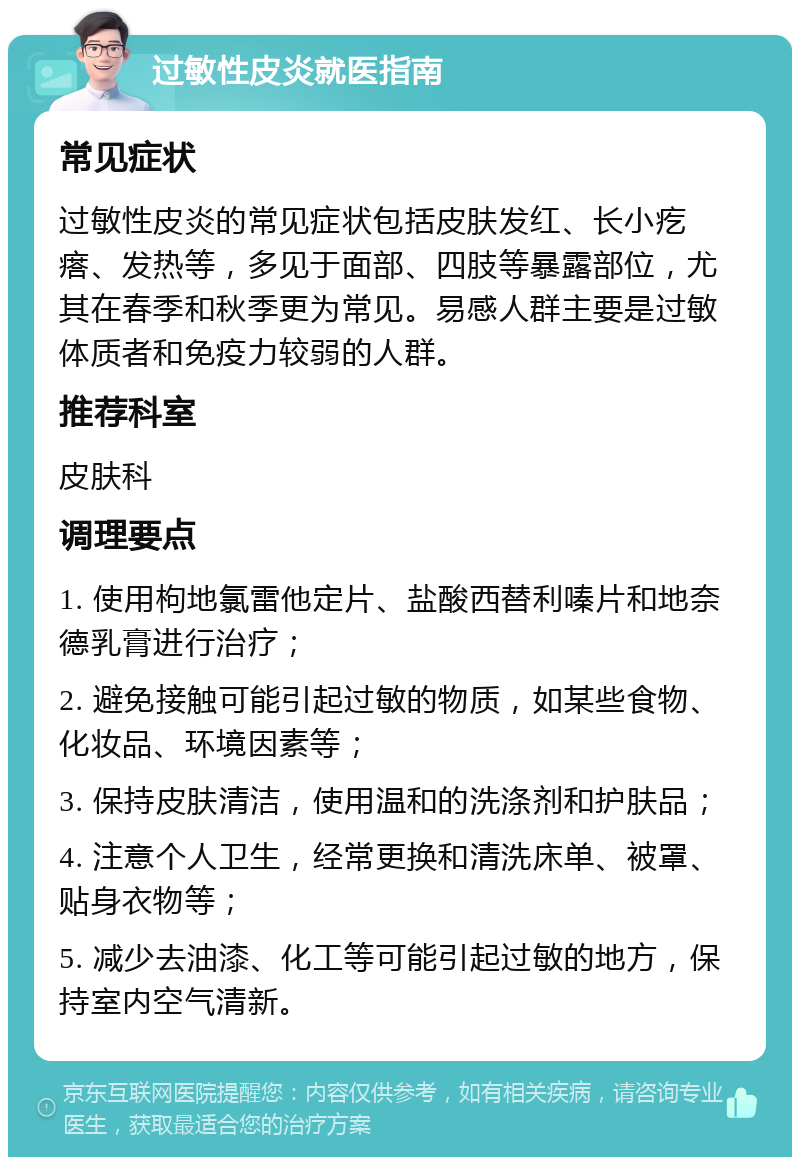 过敏性皮炎就医指南 常见症状 过敏性皮炎的常见症状包括皮肤发红、长小疙瘩、发热等，多见于面部、四肢等暴露部位，尤其在春季和秋季更为常见。易感人群主要是过敏体质者和免疫力较弱的人群。 推荐科室 皮肤科 调理要点 1. 使用枸地氯雷他定片、盐酸西替利嗪片和地奈德乳膏进行治疗； 2. 避免接触可能引起过敏的物质，如某些食物、化妆品、环境因素等； 3. 保持皮肤清洁，使用温和的洗涤剂和护肤品； 4. 注意个人卫生，经常更换和清洗床单、被罩、贴身衣物等； 5. 减少去油漆、化工等可能引起过敏的地方，保持室内空气清新。