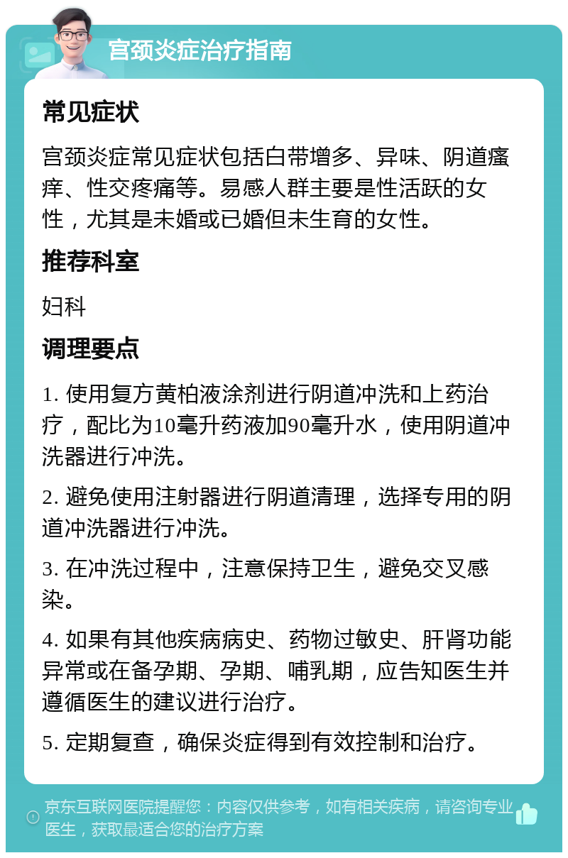 宫颈炎症治疗指南 常见症状 宫颈炎症常见症状包括白带增多、异味、阴道瘙痒、性交疼痛等。易感人群主要是性活跃的女性，尤其是未婚或已婚但未生育的女性。 推荐科室 妇科 调理要点 1. 使用复方黄柏液涂剂进行阴道冲洗和上药治疗，配比为10毫升药液加90毫升水，使用阴道冲洗器进行冲洗。 2. 避免使用注射器进行阴道清理，选择专用的阴道冲洗器进行冲洗。 3. 在冲洗过程中，注意保持卫生，避免交叉感染。 4. 如果有其他疾病病史、药物过敏史、肝肾功能异常或在备孕期、孕期、哺乳期，应告知医生并遵循医生的建议进行治疗。 5. 定期复查，确保炎症得到有效控制和治疗。