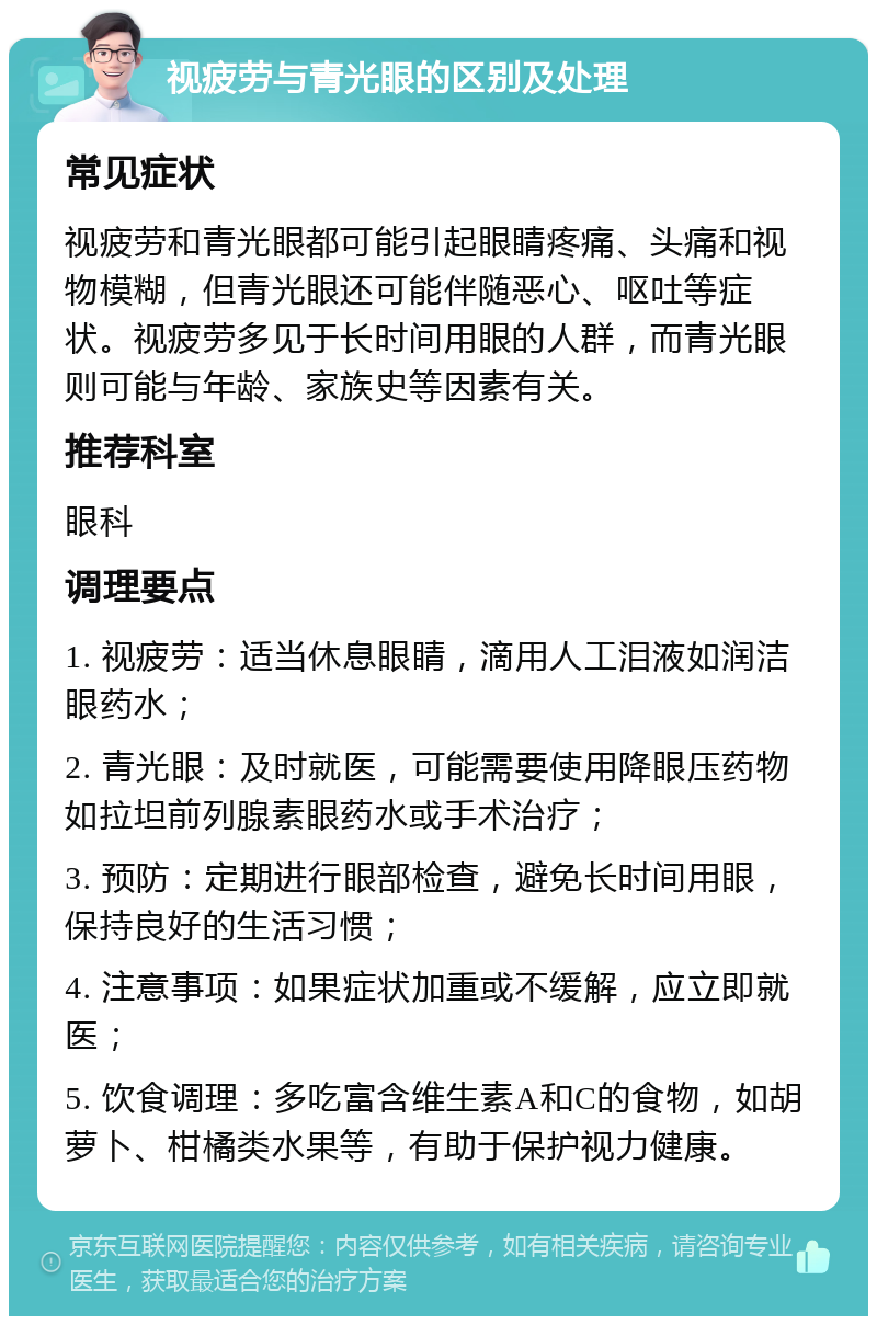 视疲劳与青光眼的区别及处理 常见症状 视疲劳和青光眼都可能引起眼睛疼痛、头痛和视物模糊，但青光眼还可能伴随恶心、呕吐等症状。视疲劳多见于长时间用眼的人群，而青光眼则可能与年龄、家族史等因素有关。 推荐科室 眼科 调理要点 1. 视疲劳：适当休息眼睛，滴用人工泪液如润洁眼药水； 2. 青光眼：及时就医，可能需要使用降眼压药物如拉坦前列腺素眼药水或手术治疗； 3. 预防：定期进行眼部检查，避免长时间用眼，保持良好的生活习惯； 4. 注意事项：如果症状加重或不缓解，应立即就医； 5. 饮食调理：多吃富含维生素A和C的食物，如胡萝卜、柑橘类水果等，有助于保护视力健康。