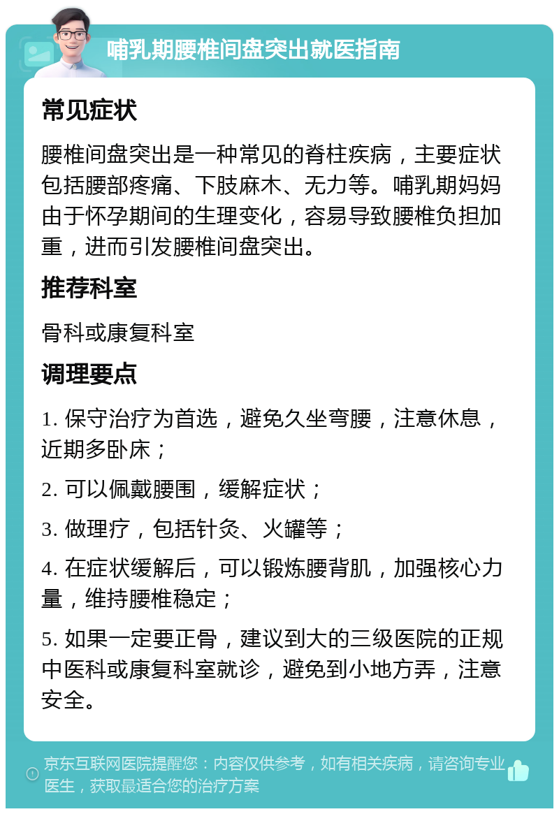 哺乳期腰椎间盘突出就医指南 常见症状 腰椎间盘突出是一种常见的脊柱疾病，主要症状包括腰部疼痛、下肢麻木、无力等。哺乳期妈妈由于怀孕期间的生理变化，容易导致腰椎负担加重，进而引发腰椎间盘突出。 推荐科室 骨科或康复科室 调理要点 1. 保守治疗为首选，避免久坐弯腰，注意休息，近期多卧床； 2. 可以佩戴腰围，缓解症状； 3. 做理疗，包括针灸、火罐等； 4. 在症状缓解后，可以锻炼腰背肌，加强核心力量，维持腰椎稳定； 5. 如果一定要正骨，建议到大的三级医院的正规中医科或康复科室就诊，避免到小地方弄，注意安全。