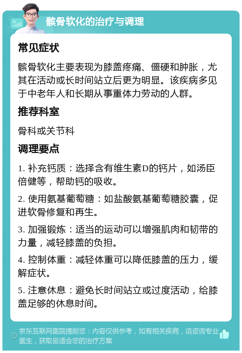 髌骨软化的治疗与调理 常见症状 髌骨软化主要表现为膝盖疼痛、僵硬和肿胀，尤其在活动或长时间站立后更为明显。该疾病多见于中老年人和长期从事重体力劳动的人群。 推荐科室 骨科或关节科 调理要点 1. 补充钙质：选择含有维生素D的钙片，如汤臣倍健等，帮助钙的吸收。 2. 使用氨基葡萄糖：如盐酸氨基葡萄糖胶囊，促进软骨修复和再生。 3. 加强锻炼：适当的运动可以增强肌肉和韧带的力量，减轻膝盖的负担。 4. 控制体重：减轻体重可以降低膝盖的压力，缓解症状。 5. 注意休息：避免长时间站立或过度活动，给膝盖足够的休息时间。