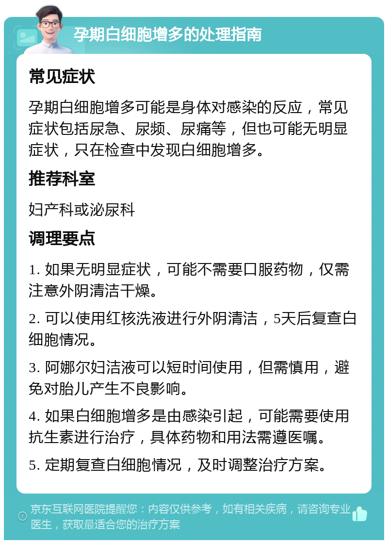 孕期白细胞增多的处理指南 常见症状 孕期白细胞增多可能是身体对感染的反应，常见症状包括尿急、尿频、尿痛等，但也可能无明显症状，只在检查中发现白细胞增多。 推荐科室 妇产科或泌尿科 调理要点 1. 如果无明显症状，可能不需要口服药物，仅需注意外阴清洁干燥。 2. 可以使用红核洗液进行外阴清洁，5天后复查白细胞情况。 3. 阿娜尔妇洁液可以短时间使用，但需慎用，避免对胎儿产生不良影响。 4. 如果白细胞增多是由感染引起，可能需要使用抗生素进行治疗，具体药物和用法需遵医嘱。 5. 定期复查白细胞情况，及时调整治疗方案。