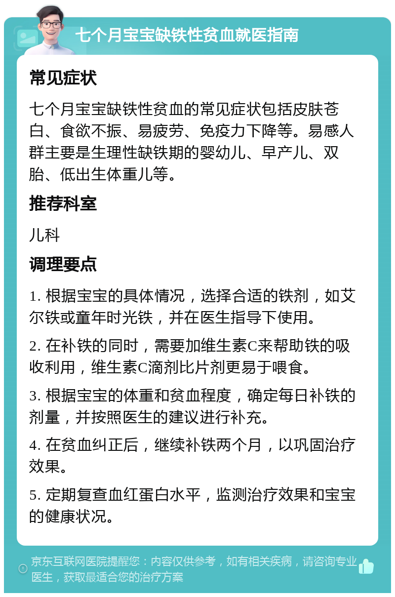 七个月宝宝缺铁性贫血就医指南 常见症状 七个月宝宝缺铁性贫血的常见症状包括皮肤苍白、食欲不振、易疲劳、免疫力下降等。易感人群主要是生理性缺铁期的婴幼儿、早产儿、双胎、低出生体重儿等。 推荐科室 儿科 调理要点 1. 根据宝宝的具体情况，选择合适的铁剂，如艾尔铁或童年时光铁，并在医生指导下使用。 2. 在补铁的同时，需要加维生素C来帮助铁的吸收利用，维生素C滴剂比片剂更易于喂食。 3. 根据宝宝的体重和贫血程度，确定每日补铁的剂量，并按照医生的建议进行补充。 4. 在贫血纠正后，继续补铁两个月，以巩固治疗效果。 5. 定期复查血红蛋白水平，监测治疗效果和宝宝的健康状况。