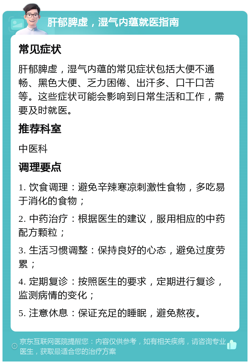 肝郁脾虚，湿气内蕴就医指南 常见症状 肝郁脾虚，湿气内蕴的常见症状包括大便不通畅、黑色大便、乏力困倦、出汗多、口干口苦等。这些症状可能会影响到日常生活和工作，需要及时就医。 推荐科室 中医科 调理要点 1. 饮食调理：避免辛辣寒凉刺激性食物，多吃易于消化的食物； 2. 中药治疗：根据医生的建议，服用相应的中药配方颗粒； 3. 生活习惯调整：保持良好的心态，避免过度劳累； 4. 定期复诊：按照医生的要求，定期进行复诊，监测病情的变化； 5. 注意休息：保证充足的睡眠，避免熬夜。