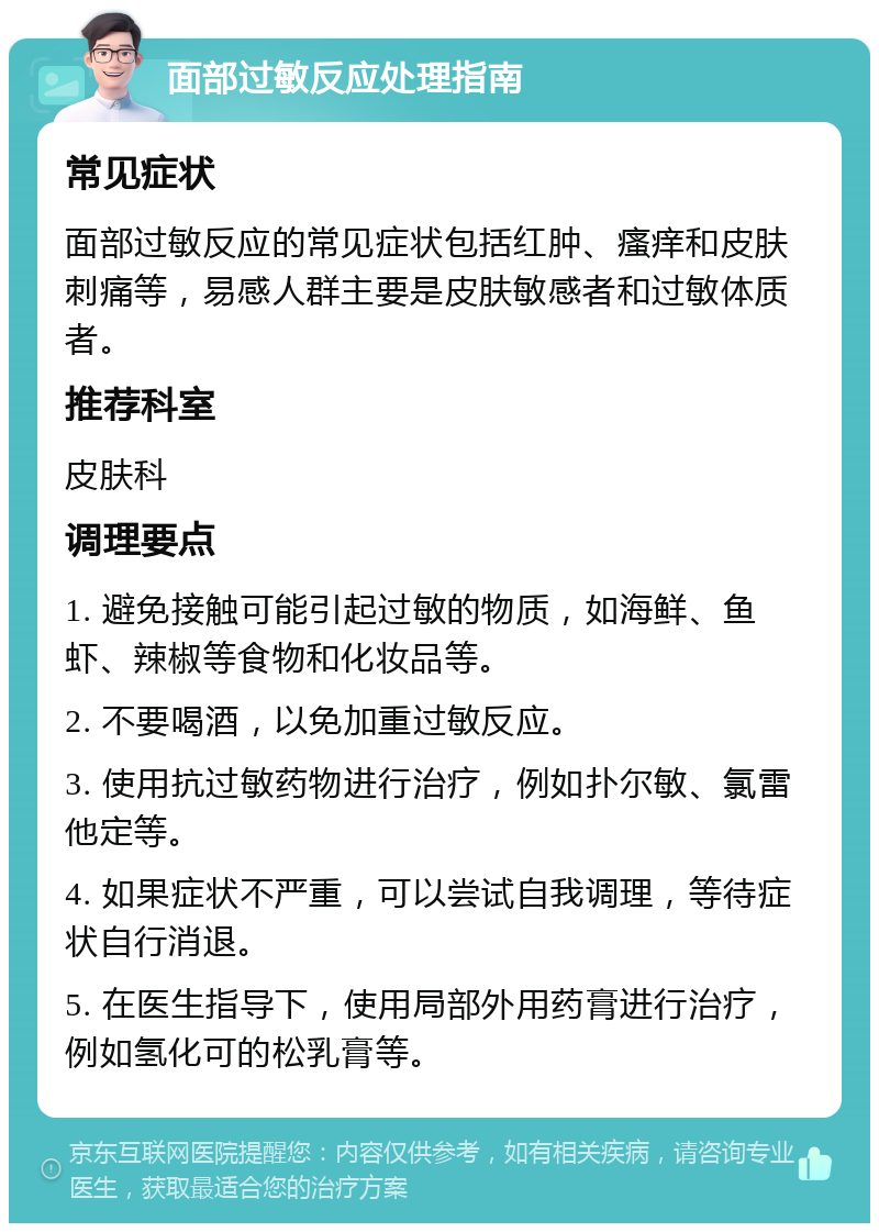 面部过敏反应处理指南 常见症状 面部过敏反应的常见症状包括红肿、瘙痒和皮肤刺痛等，易感人群主要是皮肤敏感者和过敏体质者。 推荐科室 皮肤科 调理要点 1. 避免接触可能引起过敏的物质，如海鲜、鱼虾、辣椒等食物和化妆品等。 2. 不要喝酒，以免加重过敏反应。 3. 使用抗过敏药物进行治疗，例如扑尔敏、氯雷他定等。 4. 如果症状不严重，可以尝试自我调理，等待症状自行消退。 5. 在医生指导下，使用局部外用药膏进行治疗，例如氢化可的松乳膏等。