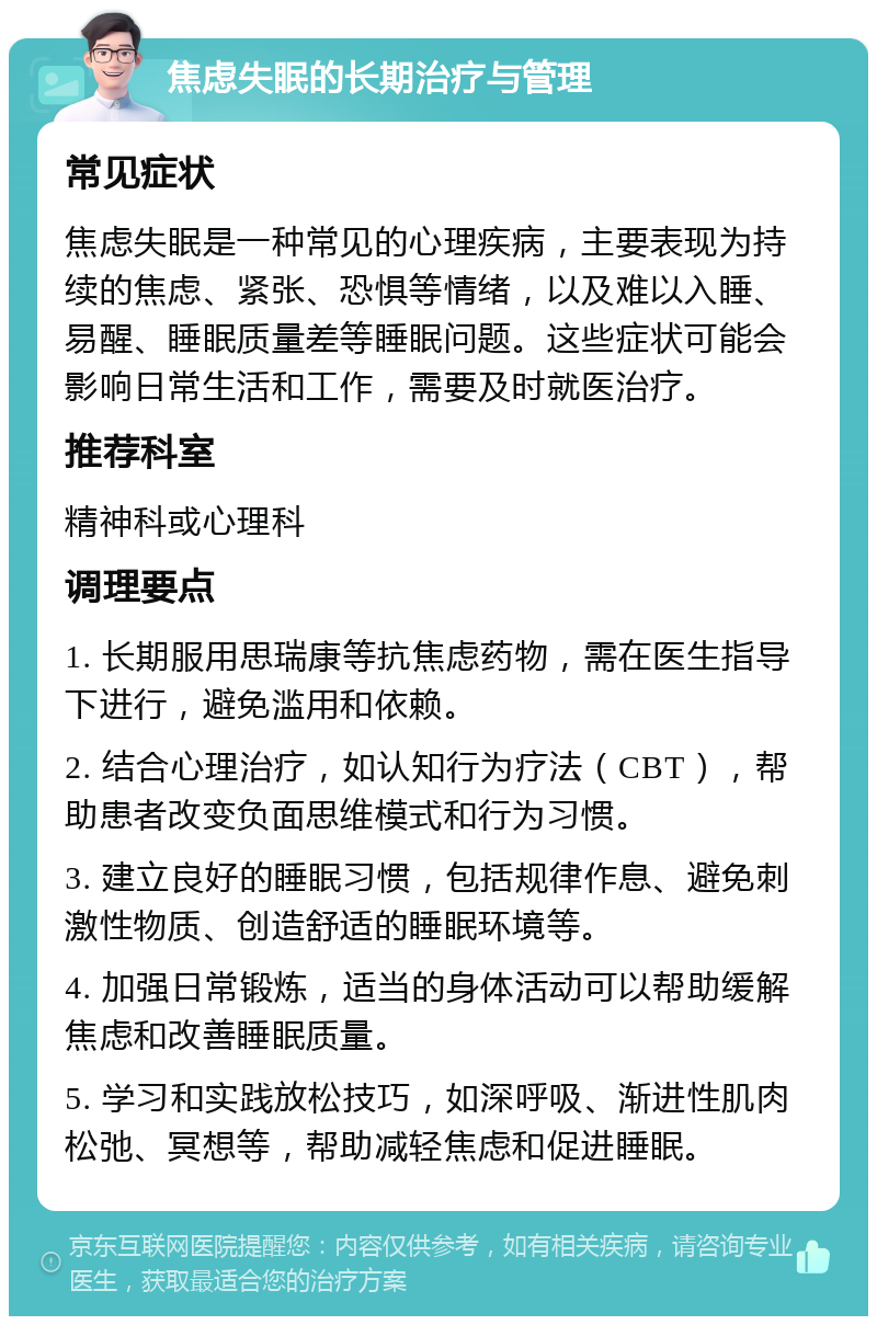 焦虑失眠的长期治疗与管理 常见症状 焦虑失眠是一种常见的心理疾病，主要表现为持续的焦虑、紧张、恐惧等情绪，以及难以入睡、易醒、睡眠质量差等睡眠问题。这些症状可能会影响日常生活和工作，需要及时就医治疗。 推荐科室 精神科或心理科 调理要点 1. 长期服用思瑞康等抗焦虑药物，需在医生指导下进行，避免滥用和依赖。 2. 结合心理治疗，如认知行为疗法（CBT），帮助患者改变负面思维模式和行为习惯。 3. 建立良好的睡眠习惯，包括规律作息、避免刺激性物质、创造舒适的睡眠环境等。 4. 加强日常锻炼，适当的身体活动可以帮助缓解焦虑和改善睡眠质量。 5. 学习和实践放松技巧，如深呼吸、渐进性肌肉松弛、冥想等，帮助减轻焦虑和促进睡眠。