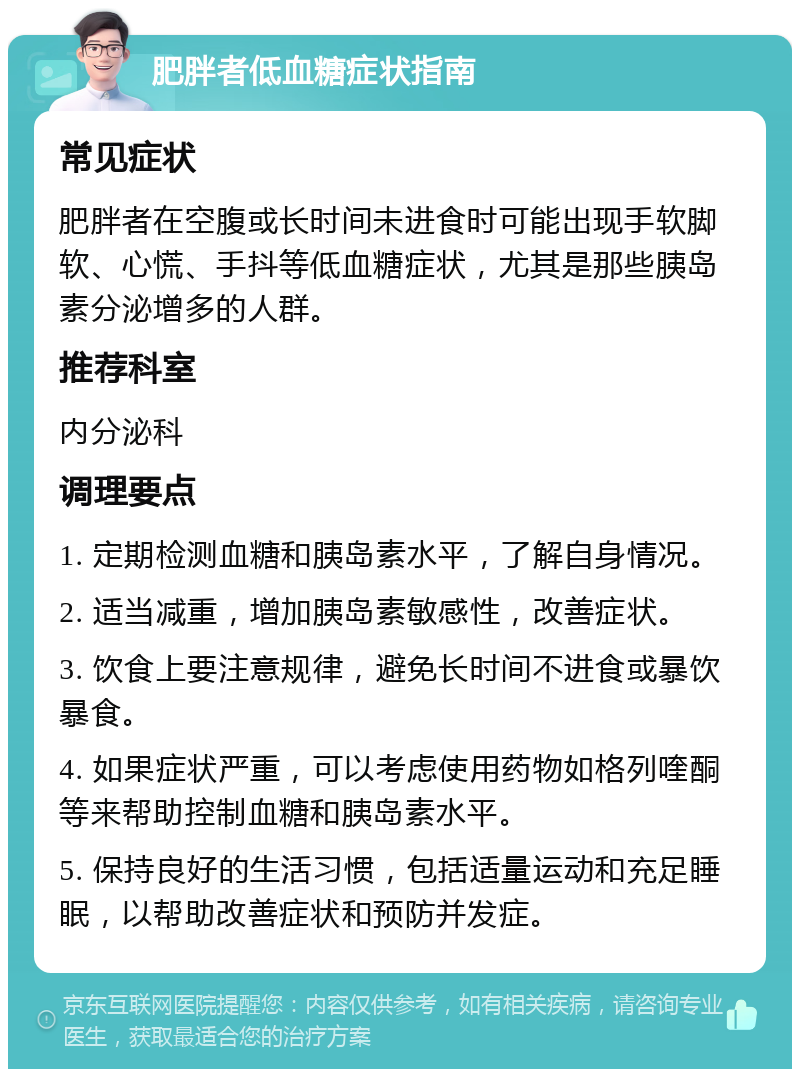 肥胖者低血糖症状指南 常见症状 肥胖者在空腹或长时间未进食时可能出现手软脚软、心慌、手抖等低血糖症状，尤其是那些胰岛素分泌增多的人群。 推荐科室 内分泌科 调理要点 1. 定期检测血糖和胰岛素水平，了解自身情况。 2. 适当减重，增加胰岛素敏感性，改善症状。 3. 饮食上要注意规律，避免长时间不进食或暴饮暴食。 4. 如果症状严重，可以考虑使用药物如格列喹酮等来帮助控制血糖和胰岛素水平。 5. 保持良好的生活习惯，包括适量运动和充足睡眠，以帮助改善症状和预防并发症。