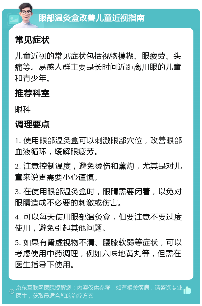 眼部温灸盒改善儿童近视指南 常见症状 儿童近视的常见症状包括视物模糊、眼疲劳、头痛等。易感人群主要是长时间近距离用眼的儿童和青少年。 推荐科室 眼科 调理要点 1. 使用眼部温灸盒可以刺激眼部穴位，改善眼部血液循环，缓解眼疲劳。 2. 注意控制温度，避免烫伤和薰灼，尤其是对儿童来说更需要小心谨慎。 3. 在使用眼部温灸盒时，眼睛需要闭着，以免对眼睛造成不必要的刺激或伤害。 4. 可以每天使用眼部温灸盒，但要注意不要过度使用，避免引起其他问题。 5. 如果有肾虚视物不清、腰膝软弱等症状，可以考虑使用中药调理，例如六味地黄丸等，但需在医生指导下使用。