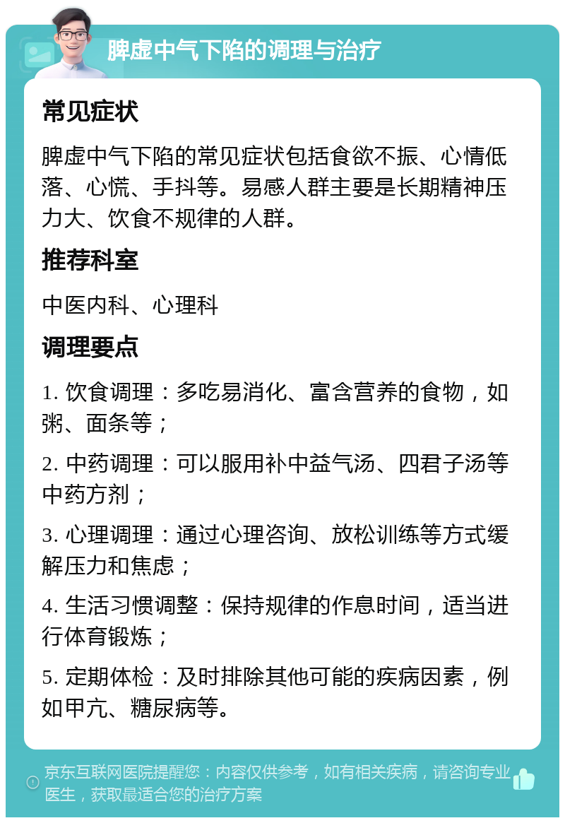 脾虚中气下陷的调理与治疗 常见症状 脾虚中气下陷的常见症状包括食欲不振、心情低落、心慌、手抖等。易感人群主要是长期精神压力大、饮食不规律的人群。 推荐科室 中医内科、心理科 调理要点 1. 饮食调理：多吃易消化、富含营养的食物，如粥、面条等； 2. 中药调理：可以服用补中益气汤、四君子汤等中药方剂； 3. 心理调理：通过心理咨询、放松训练等方式缓解压力和焦虑； 4. 生活习惯调整：保持规律的作息时间，适当进行体育锻炼； 5. 定期体检：及时排除其他可能的疾病因素，例如甲亢、糖尿病等。