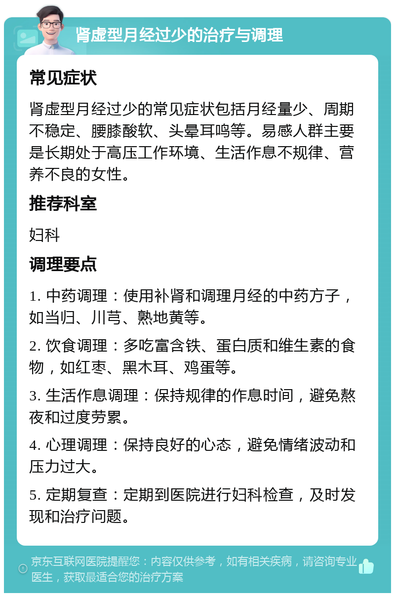 肾虚型月经过少的治疗与调理 常见症状 肾虚型月经过少的常见症状包括月经量少、周期不稳定、腰膝酸软、头晕耳鸣等。易感人群主要是长期处于高压工作环境、生活作息不规律、营养不良的女性。 推荐科室 妇科 调理要点 1. 中药调理：使用补肾和调理月经的中药方子，如当归、川芎、熟地黄等。 2. 饮食调理：多吃富含铁、蛋白质和维生素的食物，如红枣、黑木耳、鸡蛋等。 3. 生活作息调理：保持规律的作息时间，避免熬夜和过度劳累。 4. 心理调理：保持良好的心态，避免情绪波动和压力过大。 5. 定期复查：定期到医院进行妇科检查，及时发现和治疗问题。