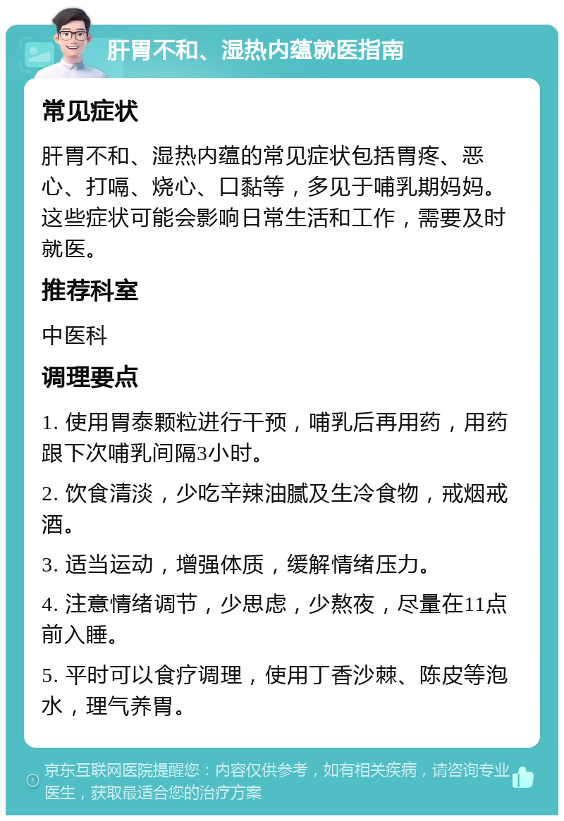 肝胃不和、湿热内蕴就医指南 常见症状 肝胃不和、湿热内蕴的常见症状包括胃疼、恶心、打嗝、烧心、口黏等，多见于哺乳期妈妈。这些症状可能会影响日常生活和工作，需要及时就医。 推荐科室 中医科 调理要点 1. 使用胃泰颗粒进行干预，哺乳后再用药，用药跟下次哺乳间隔3小时。 2. 饮食清淡，少吃辛辣油腻及生冷食物，戒烟戒酒。 3. 适当运动，增强体质，缓解情绪压力。 4. 注意情绪调节，少思虑，少熬夜，尽量在11点前入睡。 5. 平时可以食疗调理，使用丁香沙棘、陈皮等泡水，理气养胃。