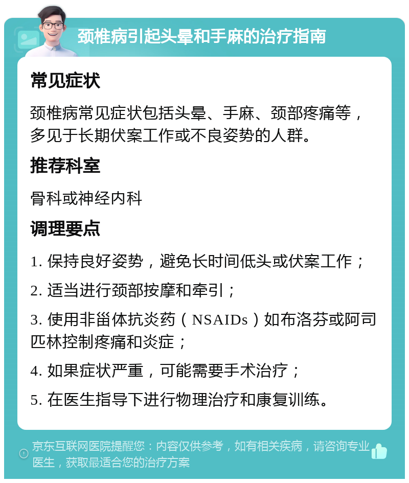 颈椎病引起头晕和手麻的治疗指南 常见症状 颈椎病常见症状包括头晕、手麻、颈部疼痛等，多见于长期伏案工作或不良姿势的人群。 推荐科室 骨科或神经内科 调理要点 1. 保持良好姿势，避免长时间低头或伏案工作； 2. 适当进行颈部按摩和牵引； 3. 使用非甾体抗炎药（NSAIDs）如布洛芬或阿司匹林控制疼痛和炎症； 4. 如果症状严重，可能需要手术治疗； 5. 在医生指导下进行物理治疗和康复训练。