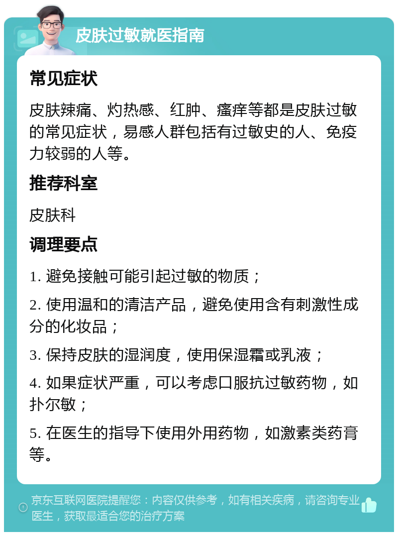 皮肤过敏就医指南 常见症状 皮肤辣痛、灼热感、红肿、瘙痒等都是皮肤过敏的常见症状，易感人群包括有过敏史的人、免疫力较弱的人等。 推荐科室 皮肤科 调理要点 1. 避免接触可能引起过敏的物质； 2. 使用温和的清洁产品，避免使用含有刺激性成分的化妆品； 3. 保持皮肤的湿润度，使用保湿霜或乳液； 4. 如果症状严重，可以考虑口服抗过敏药物，如扑尔敏； 5. 在医生的指导下使用外用药物，如激素类药膏等。