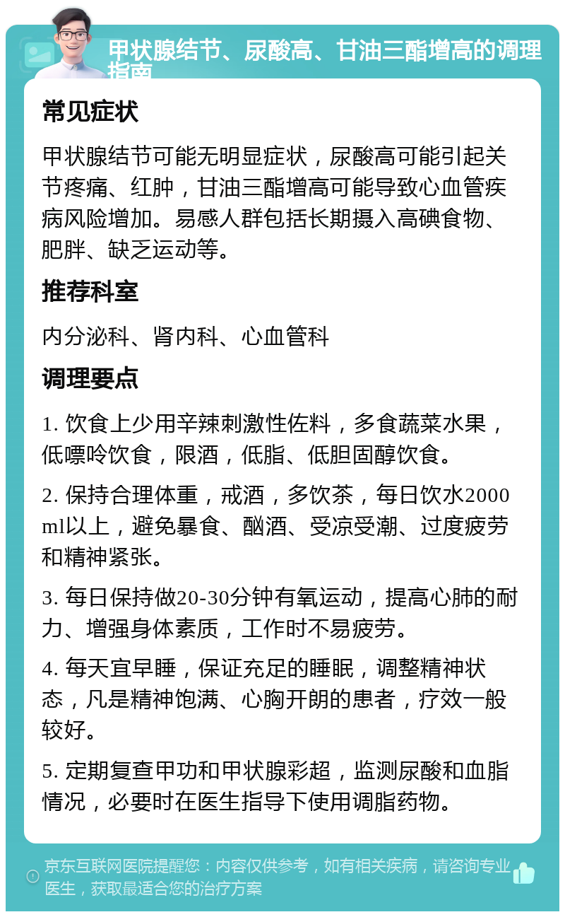 甲状腺结节、尿酸高、甘油三酯增高的调理指南 常见症状 甲状腺结节可能无明显症状，尿酸高可能引起关节疼痛、红肿，甘油三酯增高可能导致心血管疾病风险增加。易感人群包括长期摄入高碘食物、肥胖、缺乏运动等。 推荐科室 内分泌科、肾内科、心血管科 调理要点 1. 饮食上少用辛辣刺激性佐料，多食蔬菜水果，低嘌呤饮食，限酒，低脂、低胆固醇饮食。 2. 保持合理体重，戒酒，多饮茶，每日饮水2000ml以上，避免暴食、酗酒、受凉受潮、过度疲劳和精神紧张。 3. 每日保持做20-30分钟有氧运动，提高心肺的耐力、增强身体素质，工作时不易疲劳。 4. 每天宜早睡，保证充足的睡眠，调整精神状态，凡是精神饱满、心胸开朗的患者，疗效一般较好。 5. 定期复查甲功和甲状腺彩超，监测尿酸和血脂情况，必要时在医生指导下使用调脂药物。