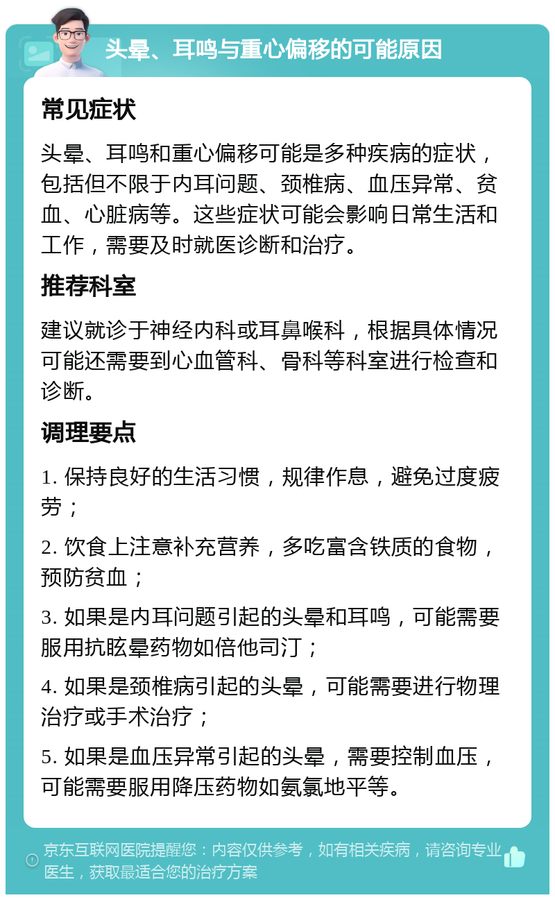 头晕、耳鸣与重心偏移的可能原因 常见症状 头晕、耳鸣和重心偏移可能是多种疾病的症状，包括但不限于内耳问题、颈椎病、血压异常、贫血、心脏病等。这些症状可能会影响日常生活和工作，需要及时就医诊断和治疗。 推荐科室 建议就诊于神经内科或耳鼻喉科，根据具体情况可能还需要到心血管科、骨科等科室进行检查和诊断。 调理要点 1. 保持良好的生活习惯，规律作息，避免过度疲劳； 2. 饮食上注意补充营养，多吃富含铁质的食物，预防贫血； 3. 如果是内耳问题引起的头晕和耳鸣，可能需要服用抗眩晕药物如倍他司汀； 4. 如果是颈椎病引起的头晕，可能需要进行物理治疗或手术治疗； 5. 如果是血压异常引起的头晕，需要控制血压，可能需要服用降压药物如氨氯地平等。