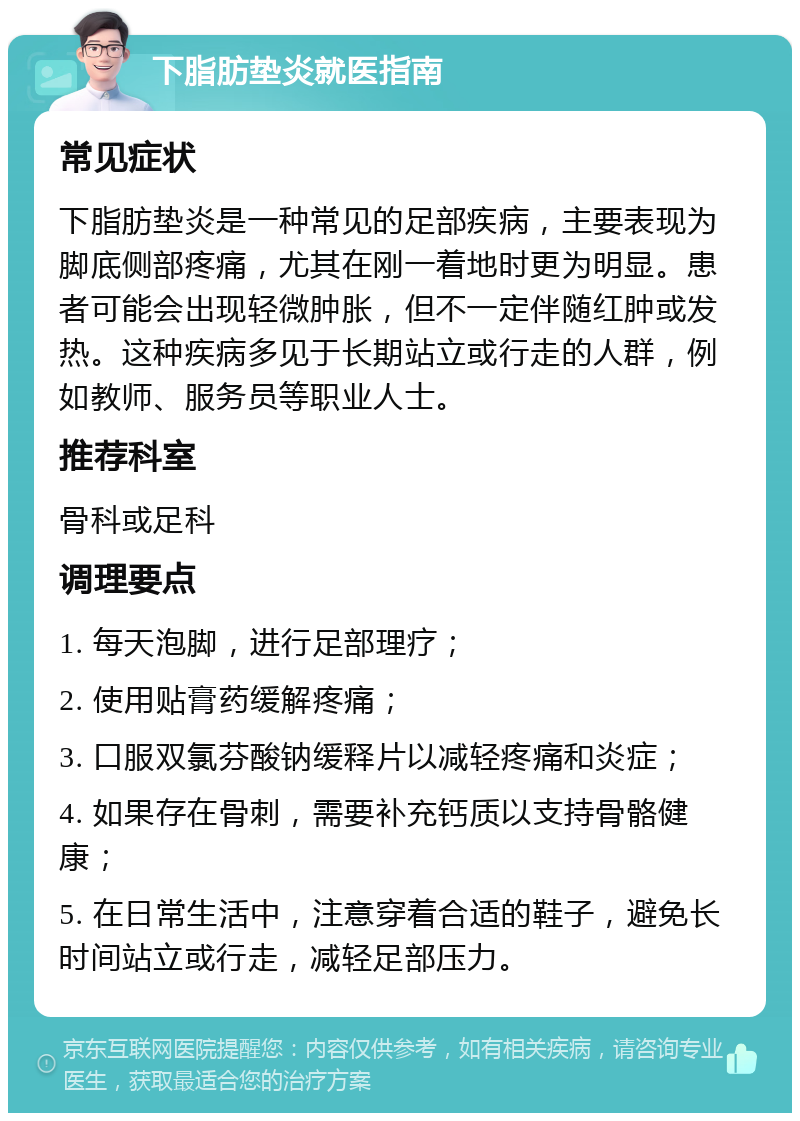 下脂肪垫炎就医指南 常见症状 下脂肪垫炎是一种常见的足部疾病，主要表现为脚底侧部疼痛，尤其在刚一着地时更为明显。患者可能会出现轻微肿胀，但不一定伴随红肿或发热。这种疾病多见于长期站立或行走的人群，例如教师、服务员等职业人士。 推荐科室 骨科或足科 调理要点 1. 每天泡脚，进行足部理疗； 2. 使用贴膏药缓解疼痛； 3. 口服双氯芬酸钠缓释片以减轻疼痛和炎症； 4. 如果存在骨刺，需要补充钙质以支持骨骼健康； 5. 在日常生活中，注意穿着合适的鞋子，避免长时间站立或行走，减轻足部压力。