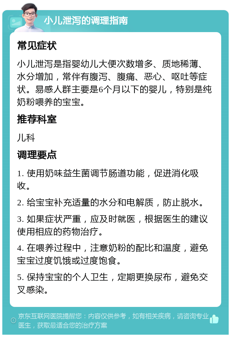 小儿泄泻的调理指南 常见症状 小儿泄泻是指婴幼儿大便次数增多、质地稀薄、水分增加，常伴有腹泻、腹痛、恶心、呕吐等症状。易感人群主要是6个月以下的婴儿，特别是纯奶粉喂养的宝宝。 推荐科室 儿科 调理要点 1. 使用奶味益生菌调节肠道功能，促进消化吸收。 2. 给宝宝补充适量的水分和电解质，防止脱水。 3. 如果症状严重，应及时就医，根据医生的建议使用相应的药物治疗。 4. 在喂养过程中，注意奶粉的配比和温度，避免宝宝过度饥饿或过度饱食。 5. 保持宝宝的个人卫生，定期更换尿布，避免交叉感染。