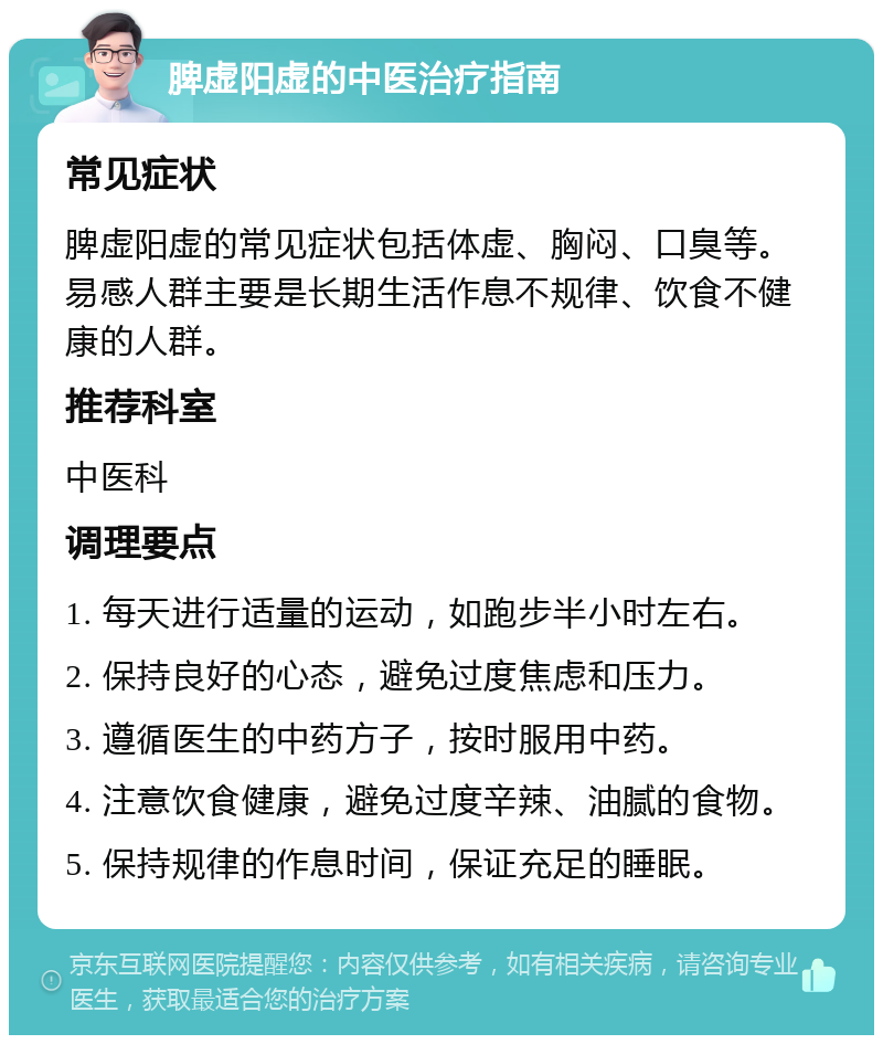 脾虚阳虚的中医治疗指南 常见症状 脾虚阳虚的常见症状包括体虚、胸闷、口臭等。易感人群主要是长期生活作息不规律、饮食不健康的人群。 推荐科室 中医科 调理要点 1. 每天进行适量的运动，如跑步半小时左右。 2. 保持良好的心态，避免过度焦虑和压力。 3. 遵循医生的中药方子，按时服用中药。 4. 注意饮食健康，避免过度辛辣、油腻的食物。 5. 保持规律的作息时间，保证充足的睡眠。