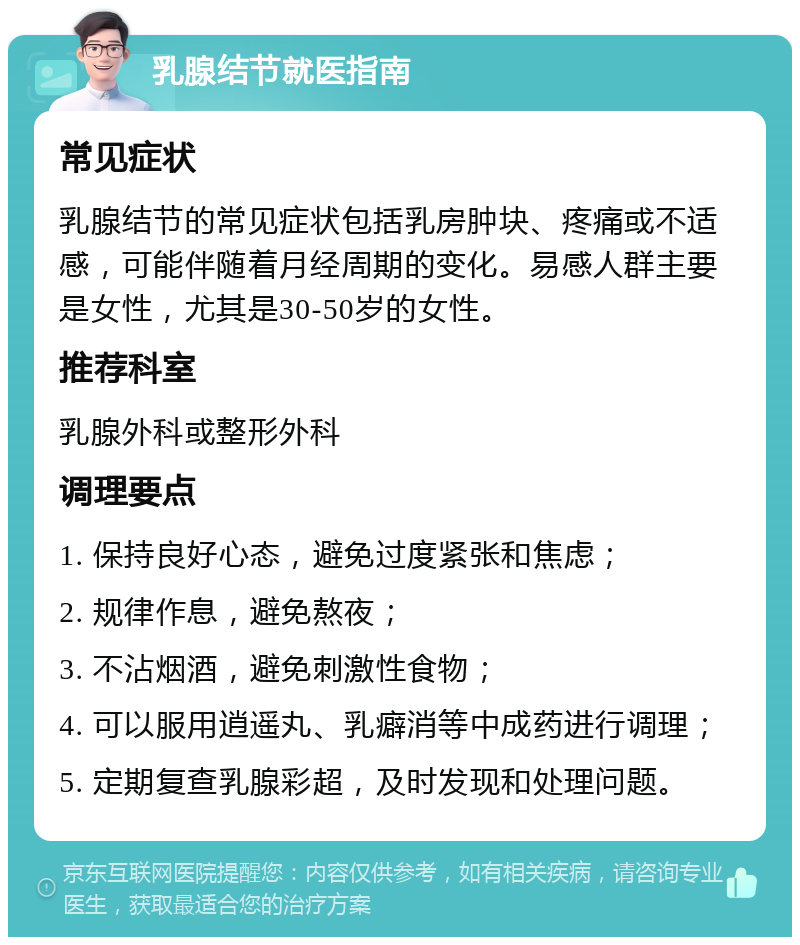 乳腺结节就医指南 常见症状 乳腺结节的常见症状包括乳房肿块、疼痛或不适感，可能伴随着月经周期的变化。易感人群主要是女性，尤其是30-50岁的女性。 推荐科室 乳腺外科或整形外科 调理要点 1. 保持良好心态，避免过度紧张和焦虑； 2. 规律作息，避免熬夜； 3. 不沾烟酒，避免刺激性食物； 4. 可以服用逍遥丸、乳癖消等中成药进行调理； 5. 定期复查乳腺彩超，及时发现和处理问题。