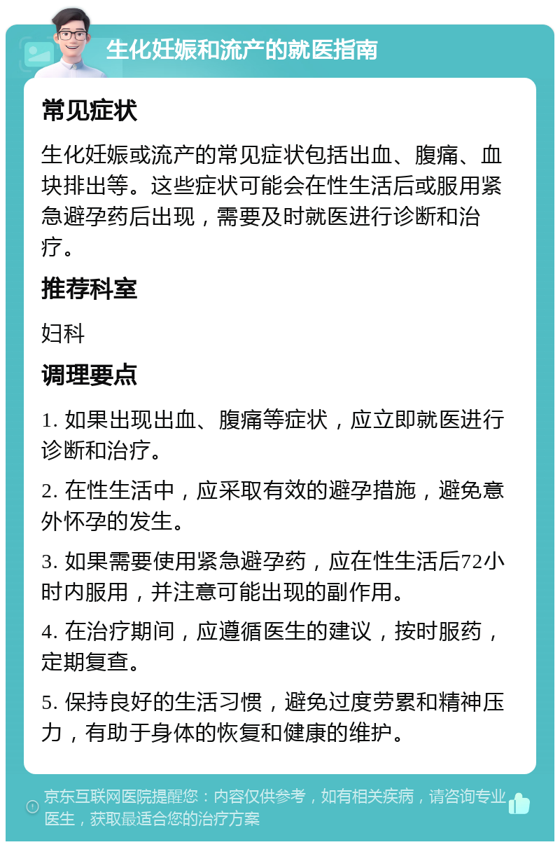 生化妊娠和流产的就医指南 常见症状 生化妊娠或流产的常见症状包括出血、腹痛、血块排出等。这些症状可能会在性生活后或服用紧急避孕药后出现，需要及时就医进行诊断和治疗。 推荐科室 妇科 调理要点 1. 如果出现出血、腹痛等症状，应立即就医进行诊断和治疗。 2. 在性生活中，应采取有效的避孕措施，避免意外怀孕的发生。 3. 如果需要使用紧急避孕药，应在性生活后72小时内服用，并注意可能出现的副作用。 4. 在治疗期间，应遵循医生的建议，按时服药，定期复查。 5. 保持良好的生活习惯，避免过度劳累和精神压力，有助于身体的恢复和健康的维护。