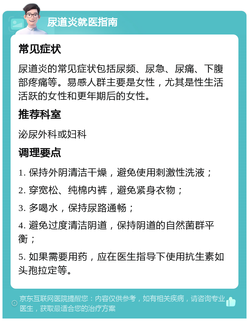 尿道炎就医指南 常见症状 尿道炎的常见症状包括尿频、尿急、尿痛、下腹部疼痛等。易感人群主要是女性，尤其是性生活活跃的女性和更年期后的女性。 推荐科室 泌尿外科或妇科 调理要点 1. 保持外阴清洁干燥，避免使用刺激性洗液； 2. 穿宽松、纯棉内裤，避免紧身衣物； 3. 多喝水，保持尿路通畅； 4. 避免过度清洁阴道，保持阴道的自然菌群平衡； 5. 如果需要用药，应在医生指导下使用抗生素如头孢拉定等。