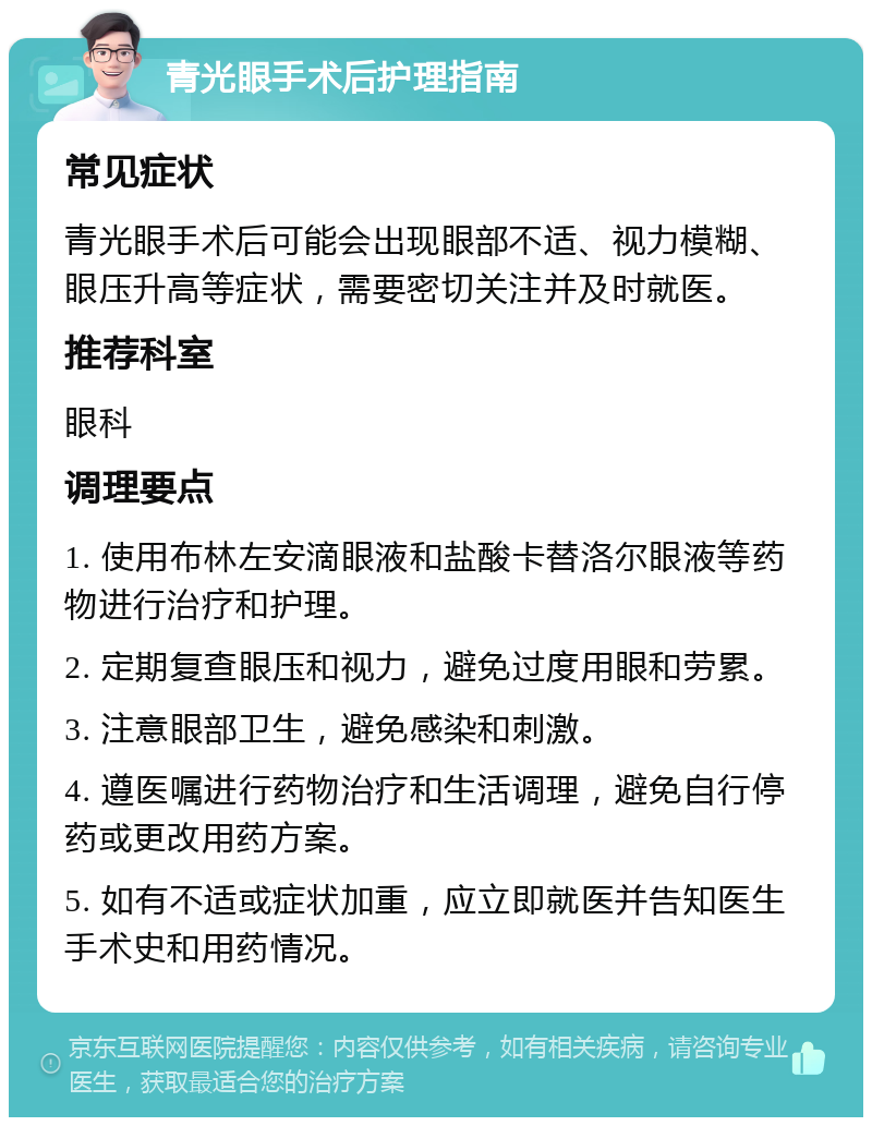 青光眼手术后护理指南 常见症状 青光眼手术后可能会出现眼部不适、视力模糊、眼压升高等症状，需要密切关注并及时就医。 推荐科室 眼科 调理要点 1. 使用布林左安滴眼液和盐酸卡替洛尔眼液等药物进行治疗和护理。 2. 定期复查眼压和视力，避免过度用眼和劳累。 3. 注意眼部卫生，避免感染和刺激。 4. 遵医嘱进行药物治疗和生活调理，避免自行停药或更改用药方案。 5. 如有不适或症状加重，应立即就医并告知医生手术史和用药情况。