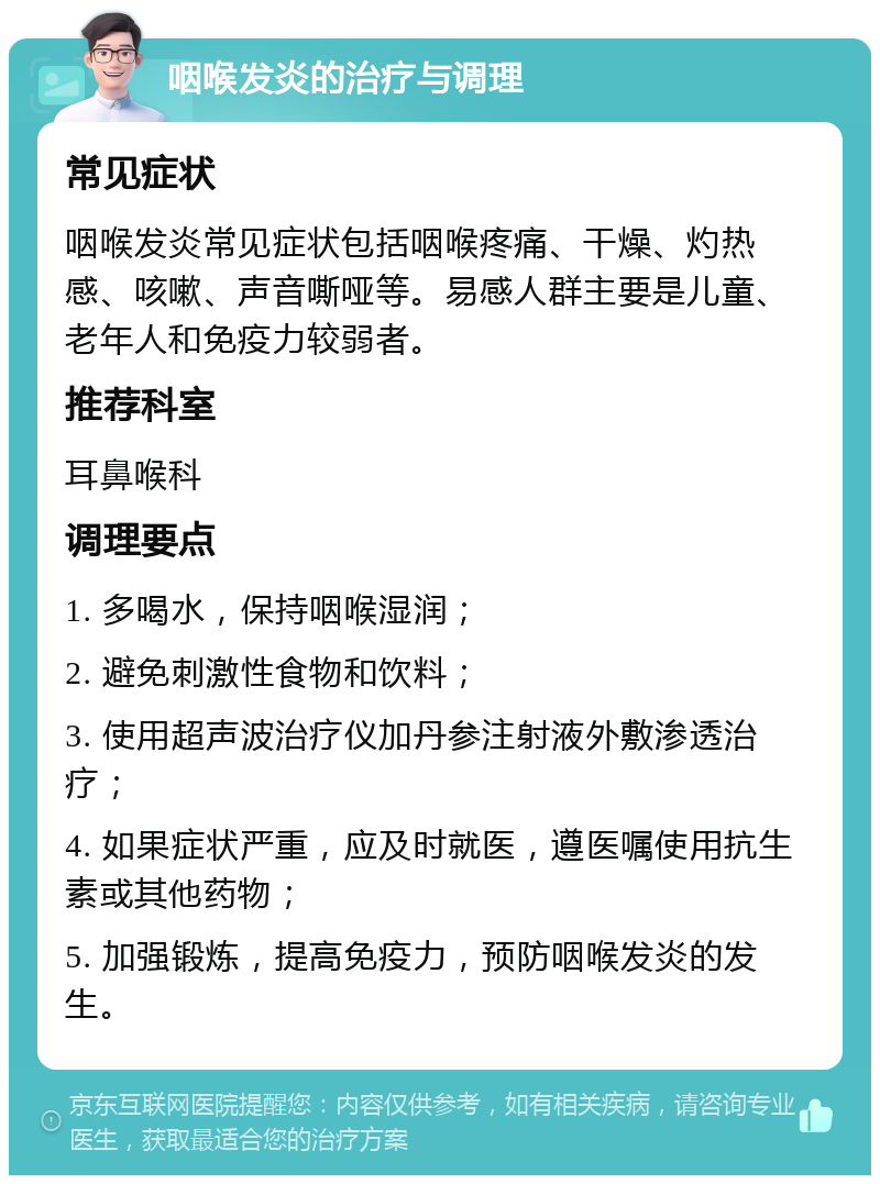 咽喉发炎的治疗与调理 常见症状 咽喉发炎常见症状包括咽喉疼痛、干燥、灼热感、咳嗽、声音嘶哑等。易感人群主要是儿童、老年人和免疫力较弱者。 推荐科室 耳鼻喉科 调理要点 1. 多喝水，保持咽喉湿润； 2. 避免刺激性食物和饮料； 3. 使用超声波治疗仪加丹参注射液外敷渗透治疗； 4. 如果症状严重，应及时就医，遵医嘱使用抗生素或其他药物； 5. 加强锻炼，提高免疫力，预防咽喉发炎的发生。