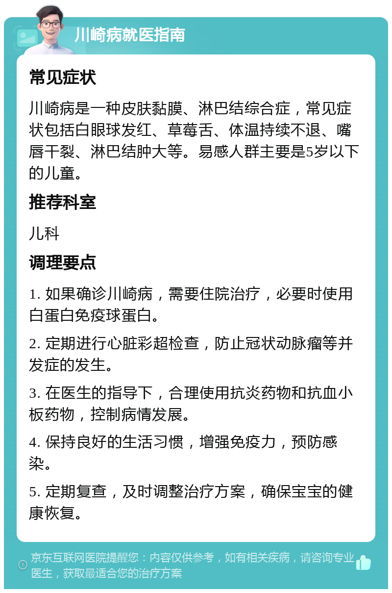 川崎病就医指南 常见症状 川崎病是一种皮肤黏膜、淋巴结综合症，常见症状包括白眼球发红、草莓舌、体温持续不退、嘴唇干裂、淋巴结肿大等。易感人群主要是5岁以下的儿童。 推荐科室 儿科 调理要点 1. 如果确诊川崎病，需要住院治疗，必要时使用白蛋白免疫球蛋白。 2. 定期进行心脏彩超检查，防止冠状动脉瘤等并发症的发生。 3. 在医生的指导下，合理使用抗炎药物和抗血小板药物，控制病情发展。 4. 保持良好的生活习惯，增强免疫力，预防感染。 5. 定期复查，及时调整治疗方案，确保宝宝的健康恢复。