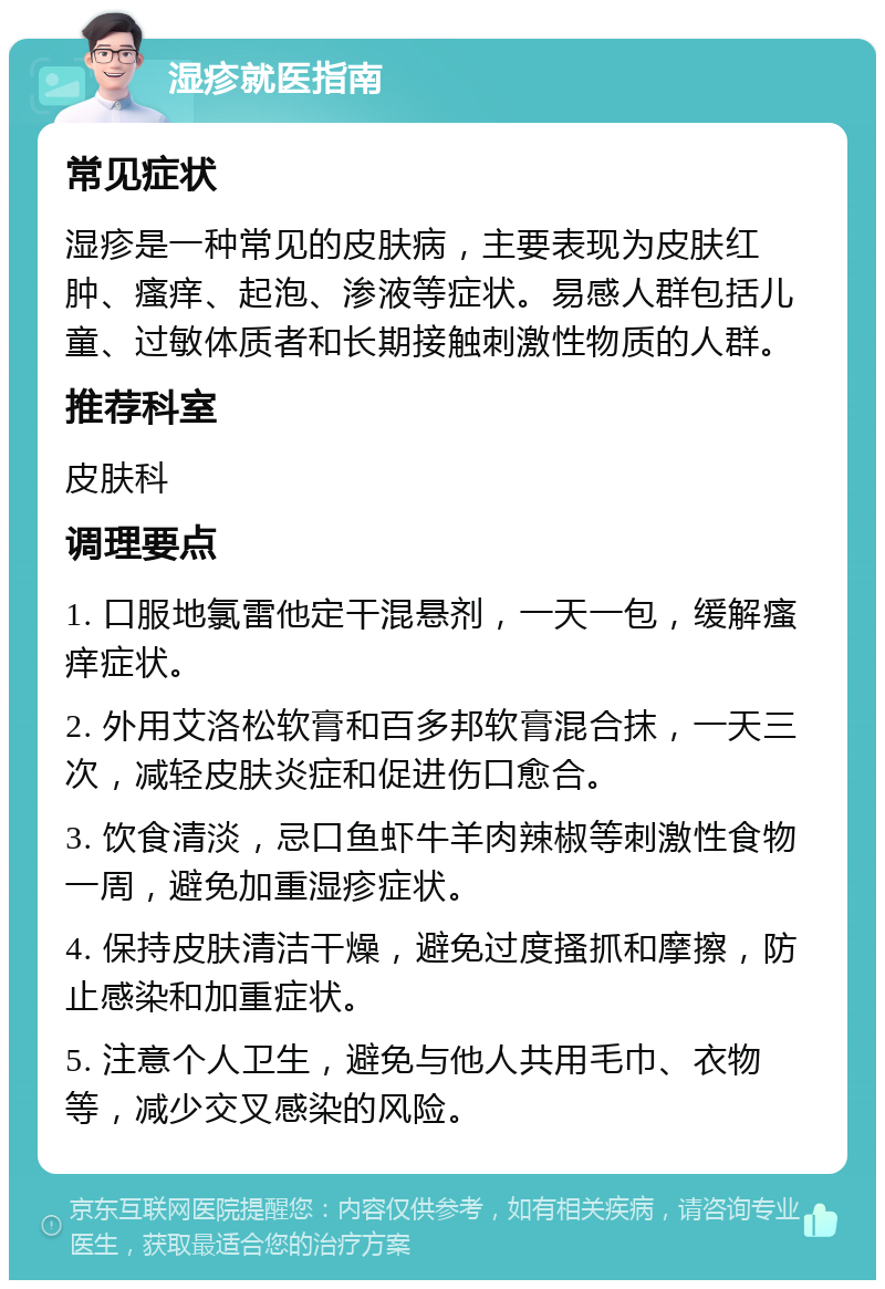 湿疹就医指南 常见症状 湿疹是一种常见的皮肤病，主要表现为皮肤红肿、瘙痒、起泡、渗液等症状。易感人群包括儿童、过敏体质者和长期接触刺激性物质的人群。 推荐科室 皮肤科 调理要点 1. 口服地氯雷他定干混悬剂，一天一包，缓解瘙痒症状。 2. 外用艾洛松软膏和百多邦软膏混合抹，一天三次，减轻皮肤炎症和促进伤口愈合。 3. 饮食清淡，忌口鱼虾牛羊肉辣椒等刺激性食物一周，避免加重湿疹症状。 4. 保持皮肤清洁干燥，避免过度搔抓和摩擦，防止感染和加重症状。 5. 注意个人卫生，避免与他人共用毛巾、衣物等，减少交叉感染的风险。