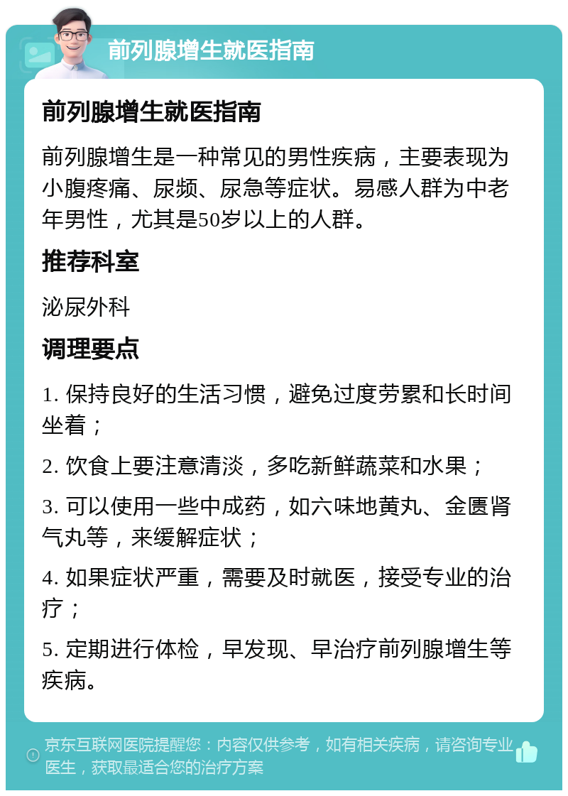 前列腺增生就医指南 前列腺增生就医指南 前列腺增生是一种常见的男性疾病，主要表现为小腹疼痛、尿频、尿急等症状。易感人群为中老年男性，尤其是50岁以上的人群。 推荐科室 泌尿外科 调理要点 1. 保持良好的生活习惯，避免过度劳累和长时间坐着； 2. 饮食上要注意清淡，多吃新鲜蔬菜和水果； 3. 可以使用一些中成药，如六味地黄丸、金匮肾气丸等，来缓解症状； 4. 如果症状严重，需要及时就医，接受专业的治疗； 5. 定期进行体检，早发现、早治疗前列腺增生等疾病。