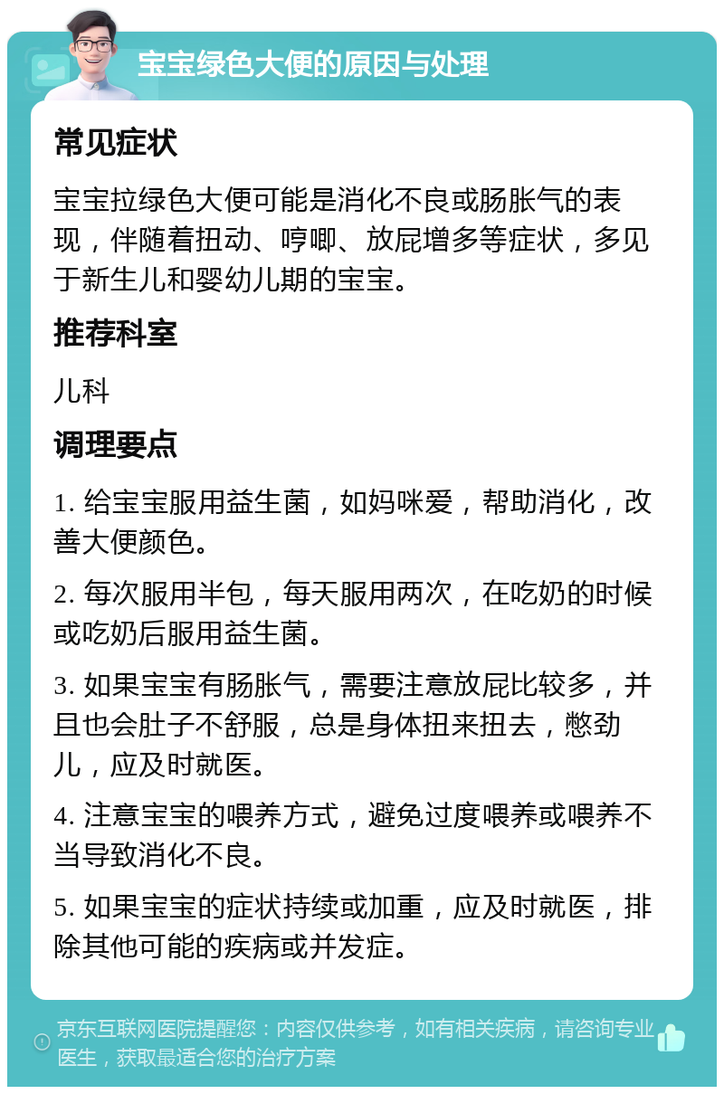 宝宝绿色大便的原因与处理 常见症状 宝宝拉绿色大便可能是消化不良或肠胀气的表现，伴随着扭动、哼唧、放屁增多等症状，多见于新生儿和婴幼儿期的宝宝。 推荐科室 儿科 调理要点 1. 给宝宝服用益生菌，如妈咪爱，帮助消化，改善大便颜色。 2. 每次服用半包，每天服用两次，在吃奶的时候或吃奶后服用益生菌。 3. 如果宝宝有肠胀气，需要注意放屁比较多，并且也会肚子不舒服，总是身体扭来扭去，憋劲儿，应及时就医。 4. 注意宝宝的喂养方式，避免过度喂养或喂养不当导致消化不良。 5. 如果宝宝的症状持续或加重，应及时就医，排除其他可能的疾病或并发症。