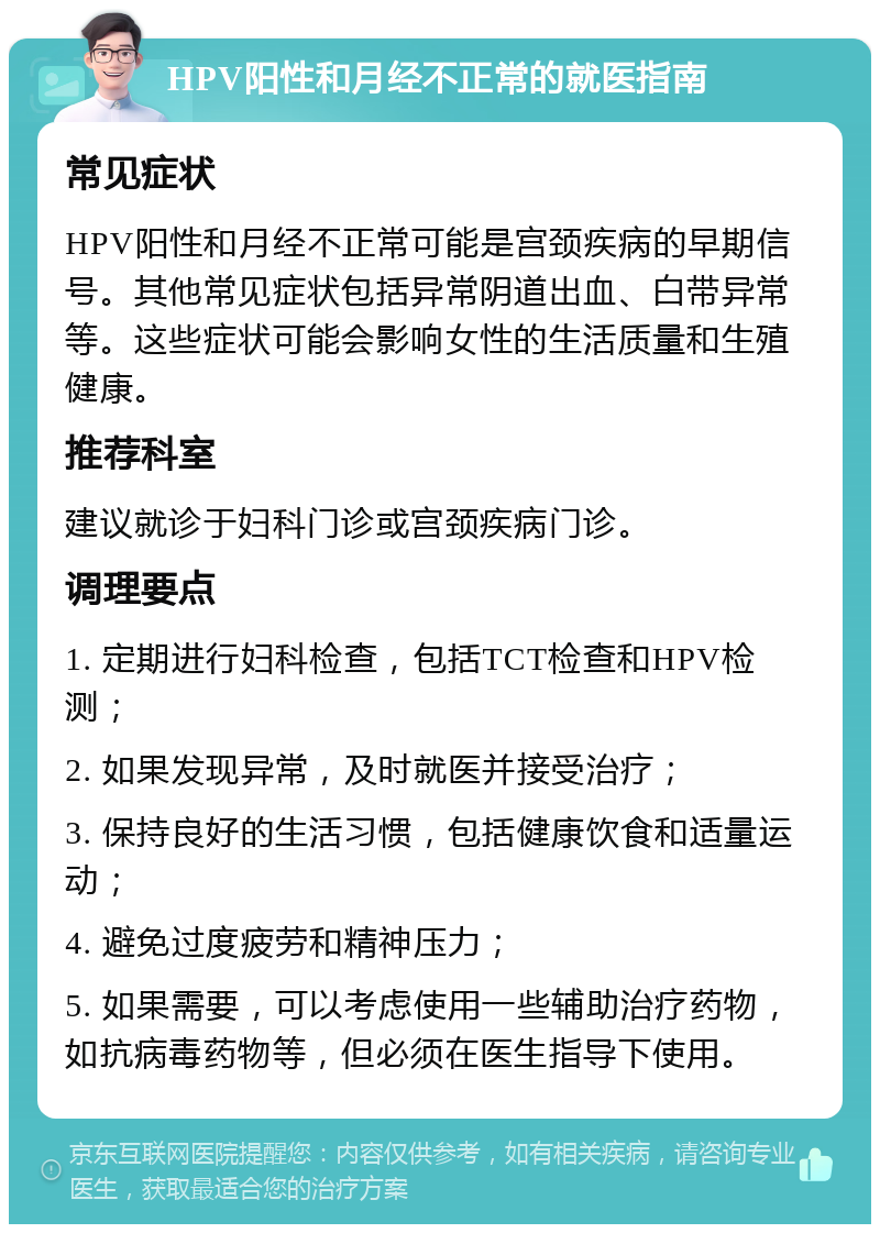 HPV阳性和月经不正常的就医指南 常见症状 HPV阳性和月经不正常可能是宫颈疾病的早期信号。其他常见症状包括异常阴道出血、白带异常等。这些症状可能会影响女性的生活质量和生殖健康。 推荐科室 建议就诊于妇科门诊或宫颈疾病门诊。 调理要点 1. 定期进行妇科检查，包括TCT检查和HPV检测； 2. 如果发现异常，及时就医并接受治疗； 3. 保持良好的生活习惯，包括健康饮食和适量运动； 4. 避免过度疲劳和精神压力； 5. 如果需要，可以考虑使用一些辅助治疗药物，如抗病毒药物等，但必须在医生指导下使用。