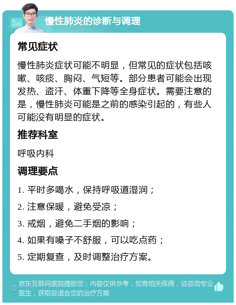 慢性肺炎的诊断与调理 常见症状 慢性肺炎症状可能不明显，但常见的症状包括咳嗽、咳痰、胸闷、气短等。部分患者可能会出现发热、盗汗、体重下降等全身症状。需要注意的是，慢性肺炎可能是之前的感染引起的，有些人可能没有明显的症状。 推荐科室 呼吸内科 调理要点 1. 平时多喝水，保持呼吸道湿润； 2. 注意保暖，避免受凉； 3. 戒烟，避免二手烟的影响； 4. 如果有嗓子不舒服，可以吃点药； 5. 定期复查，及时调整治疗方案。