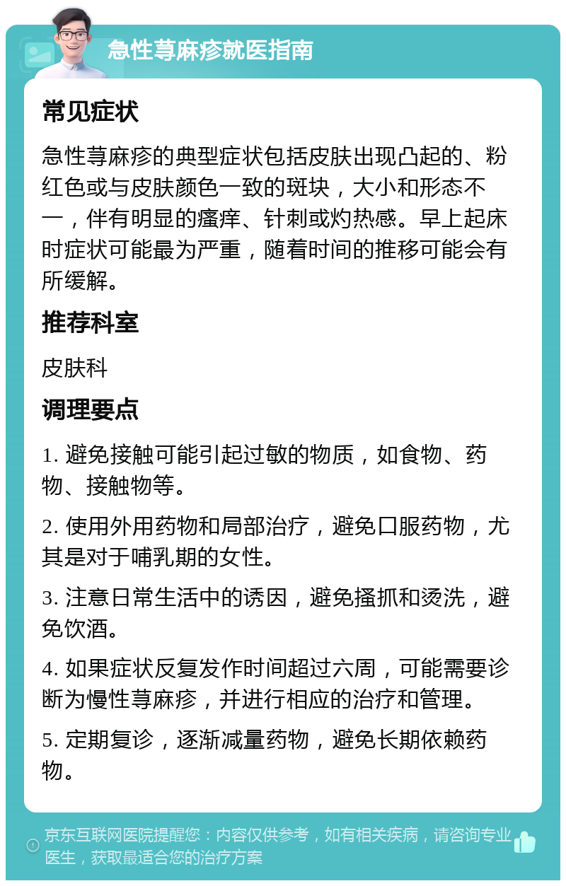 急性荨麻疹就医指南 常见症状 急性荨麻疹的典型症状包括皮肤出现凸起的、粉红色或与皮肤颜色一致的斑块，大小和形态不一，伴有明显的瘙痒、针刺或灼热感。早上起床时症状可能最为严重，随着时间的推移可能会有所缓解。 推荐科室 皮肤科 调理要点 1. 避免接触可能引起过敏的物质，如食物、药物、接触物等。 2. 使用外用药物和局部治疗，避免口服药物，尤其是对于哺乳期的女性。 3. 注意日常生活中的诱因，避免搔抓和烫洗，避免饮酒。 4. 如果症状反复发作时间超过六周，可能需要诊断为慢性荨麻疹，并进行相应的治疗和管理。 5. 定期复诊，逐渐减量药物，避免长期依赖药物。