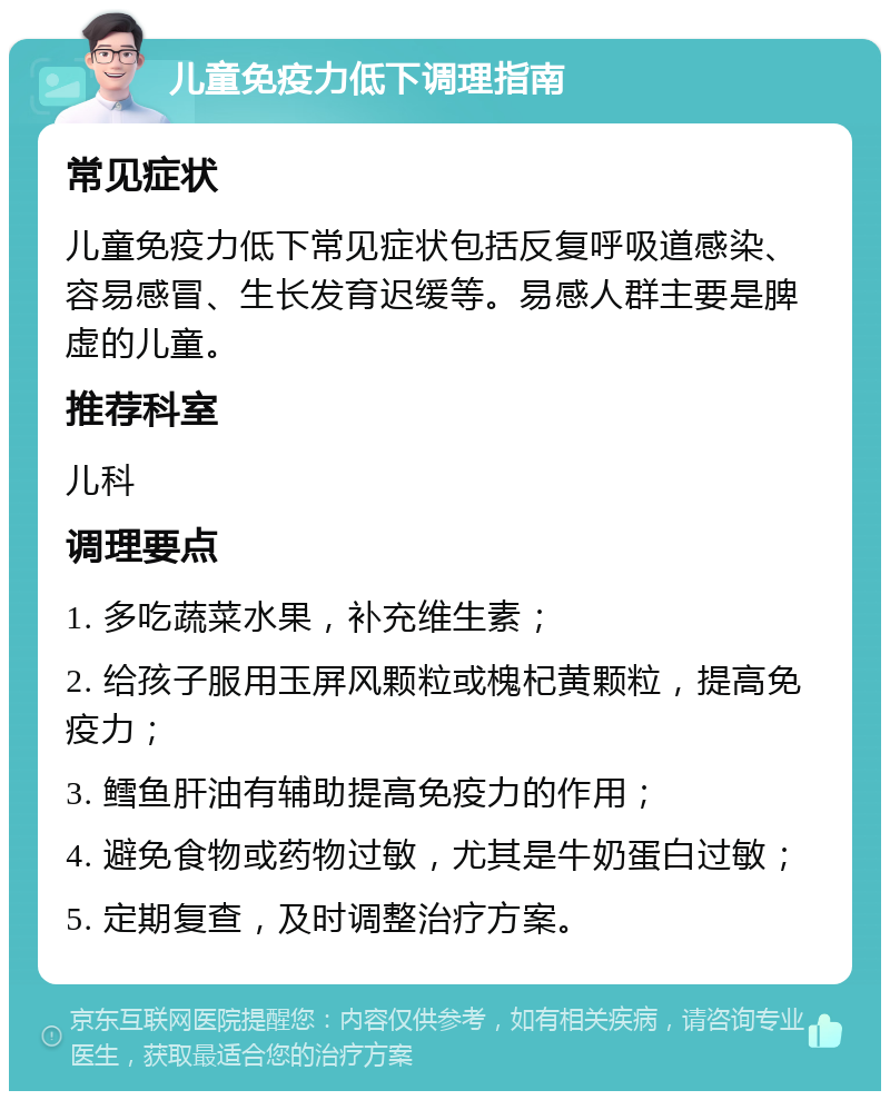 儿童免疫力低下调理指南 常见症状 儿童免疫力低下常见症状包括反复呼吸道感染、容易感冒、生长发育迟缓等。易感人群主要是脾虚的儿童。 推荐科室 儿科 调理要点 1. 多吃蔬菜水果，补充维生素； 2. 给孩子服用玉屏风颗粒或槐杞黄颗粒，提高免疫力； 3. 鳕鱼肝油有辅助提高免疫力的作用； 4. 避免食物或药物过敏，尤其是牛奶蛋白过敏； 5. 定期复查，及时调整治疗方案。