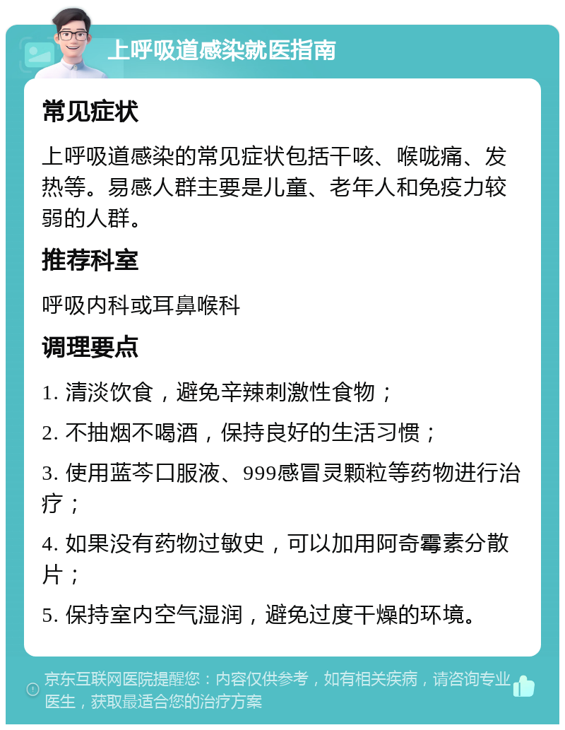 上呼吸道感染就医指南 常见症状 上呼吸道感染的常见症状包括干咳、喉咙痛、发热等。易感人群主要是儿童、老年人和免疫力较弱的人群。 推荐科室 呼吸内科或耳鼻喉科 调理要点 1. 清淡饮食，避免辛辣刺激性食物； 2. 不抽烟不喝酒，保持良好的生活习惯； 3. 使用蓝芩口服液、999感冒灵颗粒等药物进行治疗； 4. 如果没有药物过敏史，可以加用阿奇霉素分散片； 5. 保持室内空气湿润，避免过度干燥的环境。