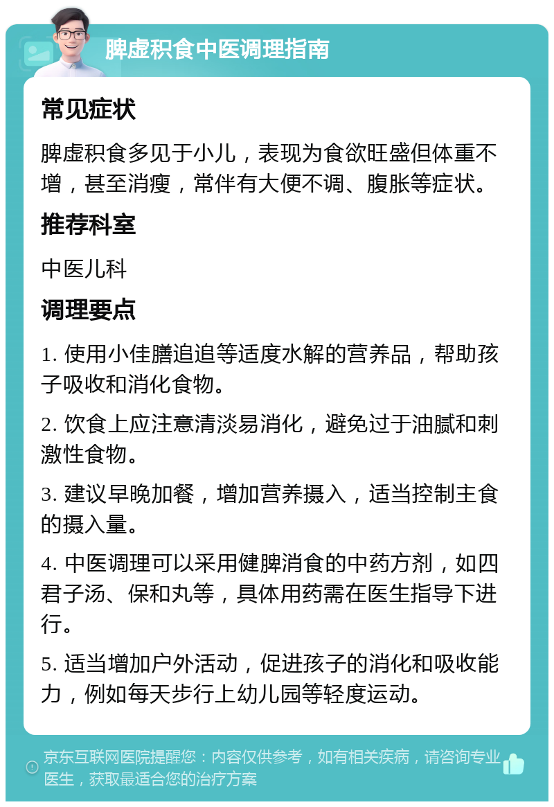 脾虚积食中医调理指南 常见症状 脾虚积食多见于小儿，表现为食欲旺盛但体重不增，甚至消瘦，常伴有大便不调、腹胀等症状。 推荐科室 中医儿科 调理要点 1. 使用小佳膳追追等适度水解的营养品，帮助孩子吸收和消化食物。 2. 饮食上应注意清淡易消化，避免过于油腻和刺激性食物。 3. 建议早晚加餐，增加营养摄入，适当控制主食的摄入量。 4. 中医调理可以采用健脾消食的中药方剂，如四君子汤、保和丸等，具体用药需在医生指导下进行。 5. 适当增加户外活动，促进孩子的消化和吸收能力，例如每天步行上幼儿园等轻度运动。