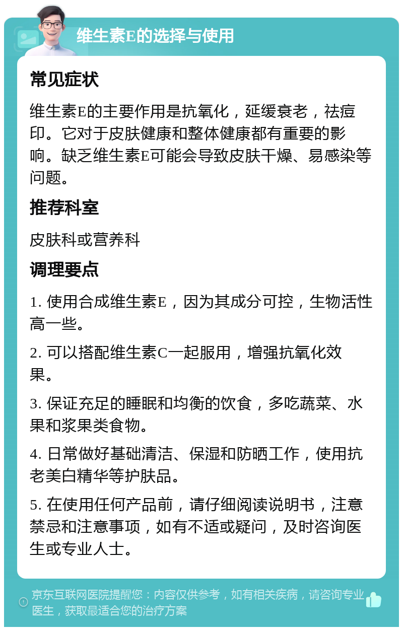 维生素E的选择与使用 常见症状 维生素E的主要作用是抗氧化，延缓衰老，祛痘印。它对于皮肤健康和整体健康都有重要的影响。缺乏维生素E可能会导致皮肤干燥、易感染等问题。 推荐科室 皮肤科或营养科 调理要点 1. 使用合成维生素E，因为其成分可控，生物活性高一些。 2. 可以搭配维生素C一起服用，增强抗氧化效果。 3. 保证充足的睡眠和均衡的饮食，多吃蔬菜、水果和浆果类食物。 4. 日常做好基础清洁、保湿和防晒工作，使用抗老美白精华等护肤品。 5. 在使用任何产品前，请仔细阅读说明书，注意禁忌和注意事项，如有不适或疑问，及时咨询医生或专业人士。