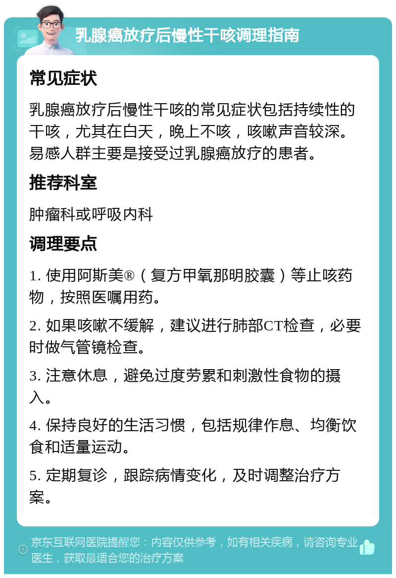 乳腺癌放疗后慢性干咳调理指南 常见症状 乳腺癌放疗后慢性干咳的常见症状包括持续性的干咳，尤其在白天，晚上不咳，咳嗽声音较深。易感人群主要是接受过乳腺癌放疗的患者。 推荐科室 肿瘤科或呼吸内科 调理要点 1. 使用阿斯美®（复方甲氧那明胶囊）等止咳药物，按照医嘱用药。 2. 如果咳嗽不缓解，建议进行肺部CT检查，必要时做气管镜检查。 3. 注意休息，避免过度劳累和刺激性食物的摄入。 4. 保持良好的生活习惯，包括规律作息、均衡饮食和适量运动。 5. 定期复诊，跟踪病情变化，及时调整治疗方案。