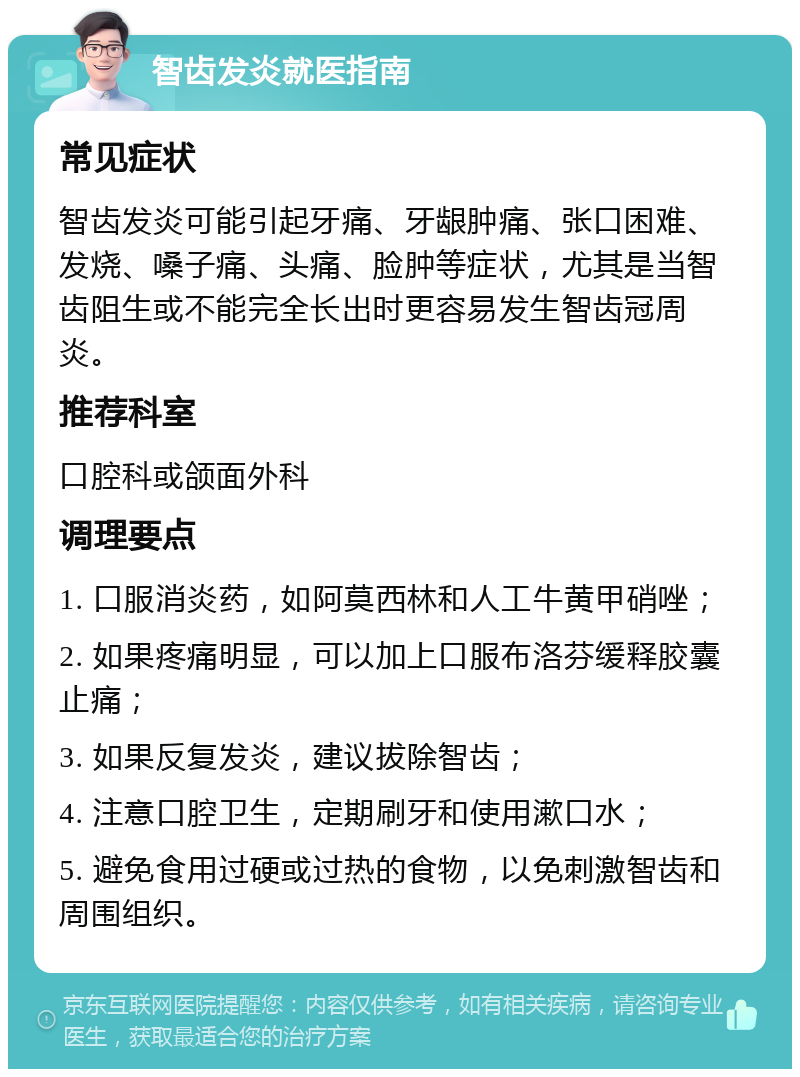 智齿发炎就医指南 常见症状 智齿发炎可能引起牙痛、牙龈肿痛、张口困难、发烧、嗓子痛、头痛、脸肿等症状，尤其是当智齿阻生或不能完全长出时更容易发生智齿冠周炎。 推荐科室 口腔科或颌面外科 调理要点 1. 口服消炎药，如阿莫西林和人工牛黄甲硝唑； 2. 如果疼痛明显，可以加上口服布洛芬缓释胶囊止痛； 3. 如果反复发炎，建议拔除智齿； 4. 注意口腔卫生，定期刷牙和使用漱口水； 5. 避免食用过硬或过热的食物，以免刺激智齿和周围组织。