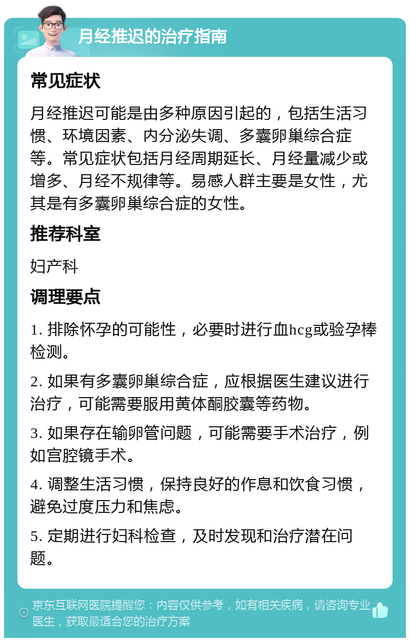 月经推迟的治疗指南 常见症状 月经推迟可能是由多种原因引起的，包括生活习惯、环境因素、内分泌失调、多囊卵巢综合症等。常见症状包括月经周期延长、月经量减少或增多、月经不规律等。易感人群主要是女性，尤其是有多囊卵巢综合症的女性。 推荐科室 妇产科 调理要点 1. 排除怀孕的可能性，必要时进行血hcg或验孕棒检测。 2. 如果有多囊卵巢综合症，应根据医生建议进行治疗，可能需要服用黄体酮胶囊等药物。 3. 如果存在输卵管问题，可能需要手术治疗，例如宫腔镜手术。 4. 调整生活习惯，保持良好的作息和饮食习惯，避免过度压力和焦虑。 5. 定期进行妇科检查，及时发现和治疗潜在问题。