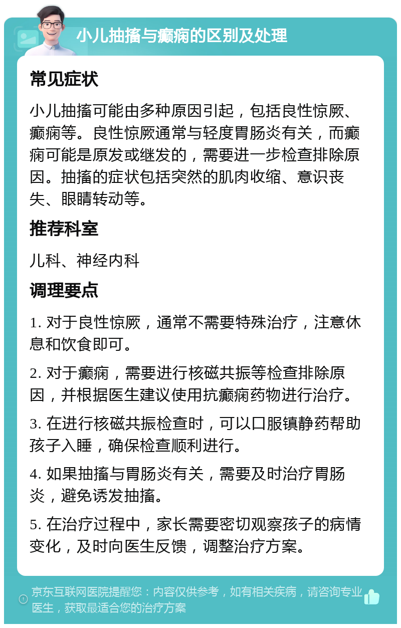 小儿抽搐与癫痫的区别及处理 常见症状 小儿抽搐可能由多种原因引起，包括良性惊厥、癫痫等。良性惊厥通常与轻度胃肠炎有关，而癫痫可能是原发或继发的，需要进一步检查排除原因。抽搐的症状包括突然的肌肉收缩、意识丧失、眼睛转动等。 推荐科室 儿科、神经内科 调理要点 1. 对于良性惊厥，通常不需要特殊治疗，注意休息和饮食即可。 2. 对于癫痫，需要进行核磁共振等检查排除原因，并根据医生建议使用抗癫痫药物进行治疗。 3. 在进行核磁共振检查时，可以口服镇静药帮助孩子入睡，确保检查顺利进行。 4. 如果抽搐与胃肠炎有关，需要及时治疗胃肠炎，避免诱发抽搐。 5. 在治疗过程中，家长需要密切观察孩子的病情变化，及时向医生反馈，调整治疗方案。