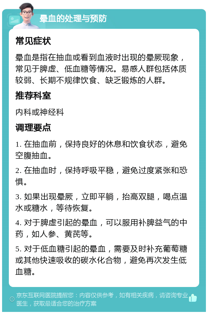 晕血的处理与预防 常见症状 晕血是指在抽血或看到血液时出现的晕厥现象，常见于脾虚、低血糖等情况。易感人群包括体质较弱、长期不规律饮食、缺乏锻炼的人群。 推荐科室 内科或神经科 调理要点 1. 在抽血前，保持良好的休息和饮食状态，避免空腹抽血。 2. 在抽血时，保持呼吸平稳，避免过度紧张和恐惧。 3. 如果出现晕厥，立即平躺，抬高双腿，喝点温水或糖水，等待恢复。 4. 对于脾虚引起的晕血，可以服用补脾益气的中药，如人参、黄芪等。 5. 对于低血糖引起的晕血，需要及时补充葡萄糖或其他快速吸收的碳水化合物，避免再次发生低血糖。