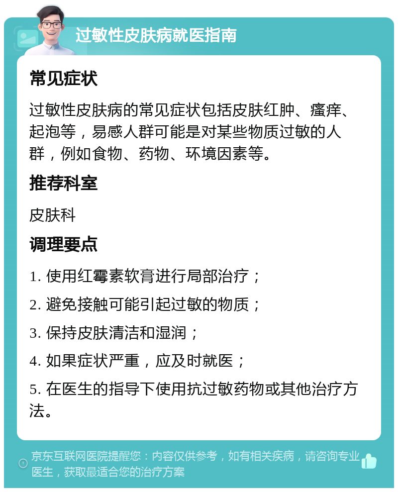 过敏性皮肤病就医指南 常见症状 过敏性皮肤病的常见症状包括皮肤红肿、瘙痒、起泡等，易感人群可能是对某些物质过敏的人群，例如食物、药物、环境因素等。 推荐科室 皮肤科 调理要点 1. 使用红霉素软膏进行局部治疗； 2. 避免接触可能引起过敏的物质； 3. 保持皮肤清洁和湿润； 4. 如果症状严重，应及时就医； 5. 在医生的指导下使用抗过敏药物或其他治疗方法。