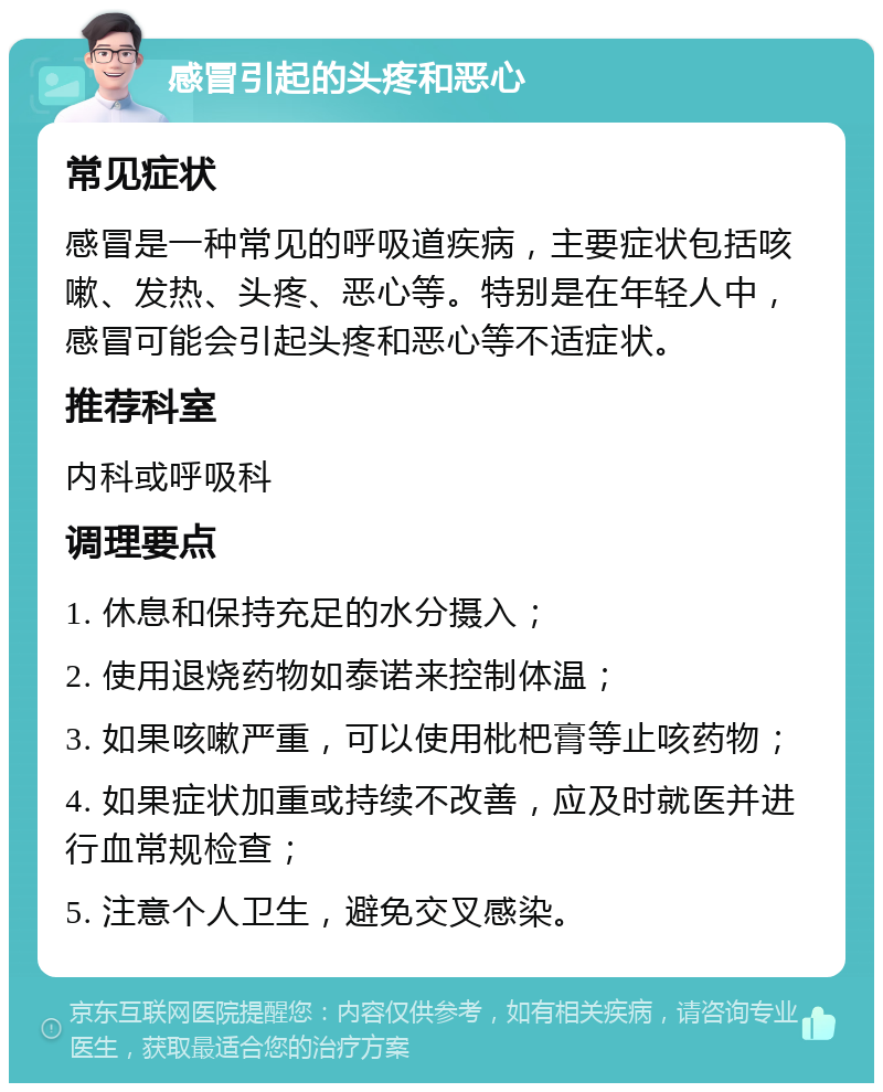 感冒引起的头疼和恶心 常见症状 感冒是一种常见的呼吸道疾病，主要症状包括咳嗽、发热、头疼、恶心等。特别是在年轻人中，感冒可能会引起头疼和恶心等不适症状。 推荐科室 内科或呼吸科 调理要点 1. 休息和保持充足的水分摄入； 2. 使用退烧药物如泰诺来控制体温； 3. 如果咳嗽严重，可以使用枇杷膏等止咳药物； 4. 如果症状加重或持续不改善，应及时就医并进行血常规检查； 5. 注意个人卫生，避免交叉感染。