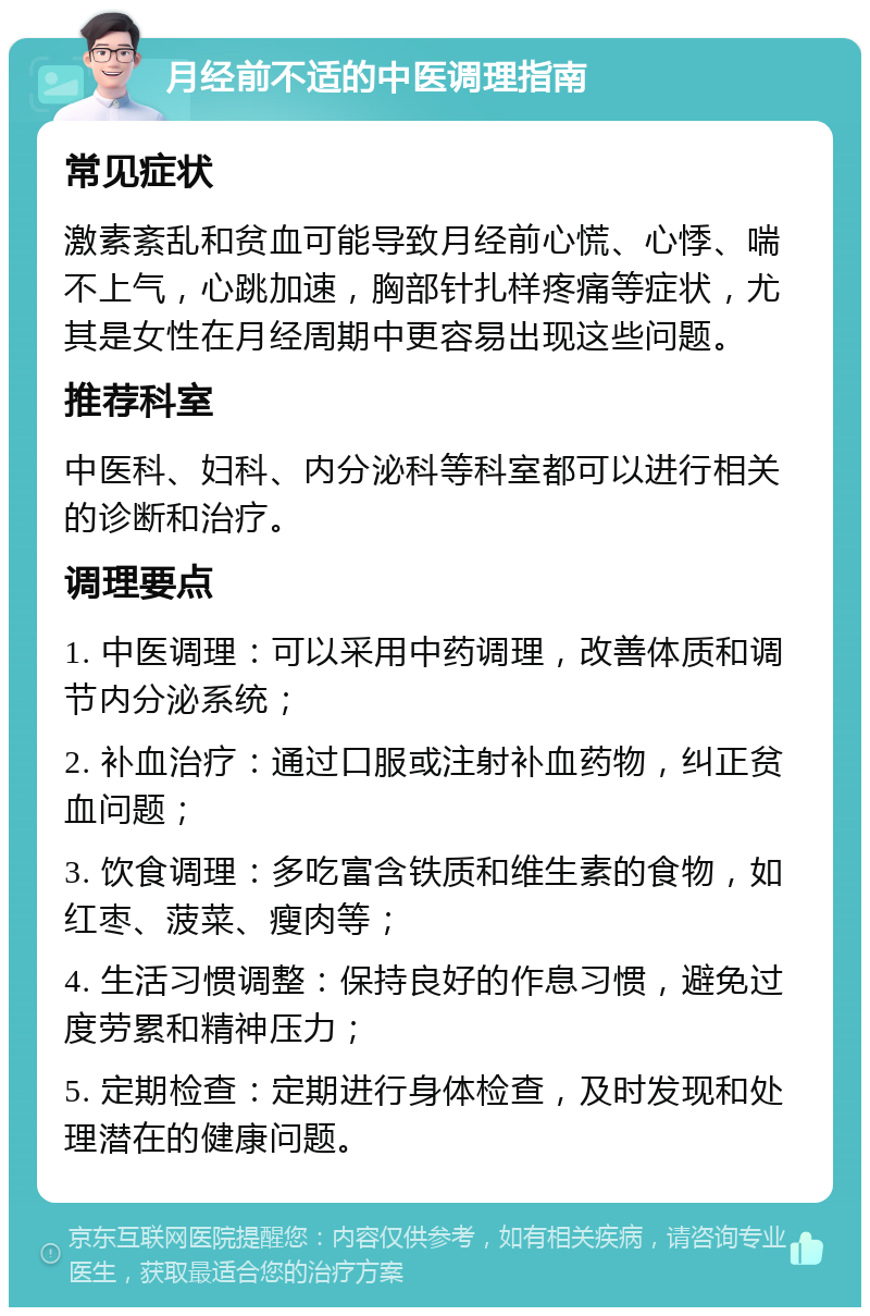 月经前不适的中医调理指南 常见症状 激素紊乱和贫血可能导致月经前心慌、心悸、喘不上气，心跳加速，胸部针扎样疼痛等症状，尤其是女性在月经周期中更容易出现这些问题。 推荐科室 中医科、妇科、内分泌科等科室都可以进行相关的诊断和治疗。 调理要点 1. 中医调理：可以采用中药调理，改善体质和调节内分泌系统； 2. 补血治疗：通过口服或注射补血药物，纠正贫血问题； 3. 饮食调理：多吃富含铁质和维生素的食物，如红枣、菠菜、瘦肉等； 4. 生活习惯调整：保持良好的作息习惯，避免过度劳累和精神压力； 5. 定期检查：定期进行身体检查，及时发现和处理潜在的健康问题。